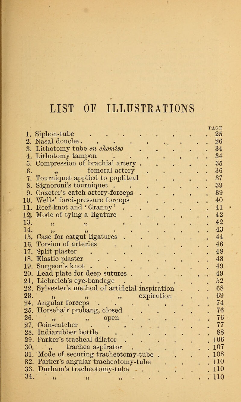 LIST OP ILLUSTEATIONS 1. 2. 3. 4. 5. 6. 7. 8. 9. 10. 11. 1% 13. 14. 15. 16. 17. 18. 19. 20. 21. 22. 23. 24. 25. 26. 27. 28. 29. 30. 31. 32. 33. 34. Siphon-tabe . . . . Nasal douche.... Lithotomy tube en chemise Lithotomy tampon Compression of brachial artery . „ femoral artery Tourniquet applied to popliteal S ignoreni's tourniquet . Coxeter's catch artery-forceps . Wells' forci-pressure forceps Eeef-knot and ' Granny' Mode of tying a ligature Case for catgut ligatures Torsion of arteries Split plaster Elastic plaster Surgeon's knot , Lead plate for deep sutures Liebreich's eye-bandage Sylvester's method of artificial inspiration „ „ ,, expiration Angular forceps Horsehair probang, closed open Coin-catcher . . . _ . . Indiarubber bottle Parker's tracheal dilator . ,, trachea aspirator Mode of securing tracheotomy-tube Parker's angular tracheotomy-tube Durham's tracheotomy-tube PAGE 25 26 34 34 35 36 37 39 39 40 41 42 42 43 44 46 48 48 49 49 52 68 69 74 76 76 77 88 106 107 108 no no no