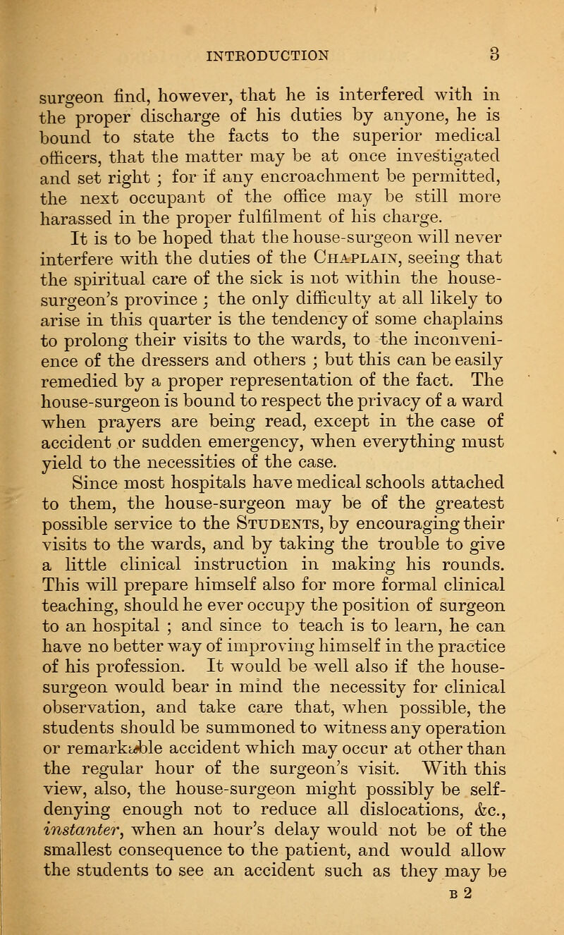 surgeon find, however, that he is interfered with in the proper discharge of his duties by anyone, he is bound to state the facts to the superior medical officers, that the matter may be at once investigated and set right ; for if any encroachment be permitted, the next occupant of the office may be still more harassed in the proper fulfilment of his charge. It is to be hoped that the house-surgeon will never interfere with the duties of the Chaplaix, seeing that the spiritual care of the sick is not within the house- surgeon's province ; the only difficulty at all likely to arise in this quarter is the tendency of some chaplains to prolong their visits to the wards, to the inconveni- ence of the dressers and others ; but this can be easily remedied by a proper representation of the fact. The house-surgeon is bound to respect the privacy of a ward when prayers are being read, except in the case of accident or sudden emergency, when everything must yield to the necessities of the case. Since most hospitals have medical schools attached to them, the house-surgeon may be of the greatest possible service to the Students, by encouraging their visits to the wards, and by taking the trouble to give a little clinical instruction in making his rounds. This will prepare himself also for more formal clinical teaching, should he ever occupy the position of surgeon to an hospital ; and since to teach is to learn, he can have no better way of improving himself in the practice of his profession. It would be well also if the house- surgeon would bear in mind the necessity for clinical observation, and take care that, when possible, the students should be summoned to witness any operation or remarkiuible accident which may occur at other than the regular hour of the surgeon's visit. With this view, also, the house-surgeon might possibly be self- denying enough not to reduce all dislocations, &c., instanter, when an hour's delay would not be of the smallest consequence to the patient, and would allow the students to see an accident such as they may be b2