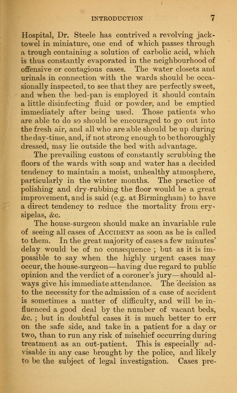 Hospital, Dr. Steele has contrived a revolving jack- towel in miniature, one end of which passes through a trough containing a solution of carbolic acid, which is thus constantly evaporated in the neighbourhood of offensive or contagious cases. The water closets and urinals in connection with the wards should be occa- sionally inspected, to see that they are perfectly sweet, and when the bed-pan is employed it should contain a little disinfecting fluid or powder, and be emptied immediately after being used. Those patients who are able to do so should be encourao-ed to o-q out into the fresh air, and all who are able should be up during the day-time, and, if not strong enough to be thoroughly dressed, may lie outside the bed with advantage. The prevailing custom of constantly scrubbing the floors of the wards with soap and water has a decided tendency to maintain a moist, unhealthy atmosphere, particularly in the winter months. The practice of polishing and dry-rubbing the floor would be a great improvement, and is said (e.g. at Birmingham) to have a direct tendency to reduce the mortality from ery- sipelas, itc. The house-surgeon should make an invariable rule of seeing all cases of Accident as soon as he is called to them. In the great majority of cases a few minutes' delay would be of no consequence ; but as it is im- possible to say when the highly urgent cases may occur, the house-surgeon—having due regard to public opinion and the verdict of a coroner's jury—should al- ways give his immediate attendance. The 'decision as to the necessity for the admission of a case of accident is sometimes a matter of difficulty, and will be in- fluenced a good deal by the number of vacant beds, (fee. ; but in doubtful cases it is much better to err on the safe side, and take in a patient for a day or two, than to run anv risk of mischief occurrino- duriuQj treatment as an out-patient. This is especially ad- visable in any case brought by the police, and likely to be the subject of legal investigation. Cases pre-