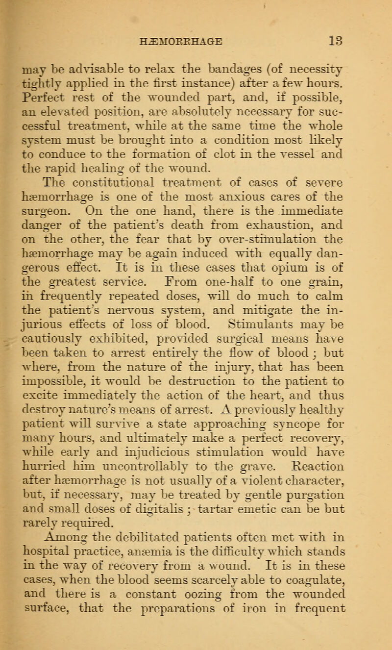 H^MOEEHAGE 18 may be advisable to relax the bandages (of necessity tightly appKed in the first instance) after a fe\Y honrs. Perfect rest of the wounded part, and, if possible, an elevated position, are absolutely necessary for suc- cessful treatment, while at the same time the vrhole system must be brought into a condition most likely to conduce to the formation of clot in the vessel and the rapid healing of the wound. The constitutional treatment of cases of severe ha?morrhage is one of the most anxious cares of the surgeon. On the one hand, there is the immediate danger of the patient's death from exhaustion, and on the other, the fear that by over-stiinulation the haemorrhage may be again induced with equally dan- gerous effect. It is in these cases that opium is of the orreatest service. From one-half to one c^rain, in frequently repeated doses, will do much to calm the patient's nervous system, and mitigate the in- jurious effects of loss of blood. Stimulants may be cautiously exhibited, provided surgical means have been taken to arrest entirely the flow of blood j but where, from the nature of the injury, that has been impossible, it would be destruction to the patient to excite immediately the action of the heart, and thus destroy nature's means of arrest. A previously healthy patient will sui'vive a state approaching syncope for many hours, and ultimately make a perfect recovery, while early and injudicious stimulation would have hm-ried liim uncontrollably to the grave. Reaction after haemorrhage is not usually of a violent character, but, if necessary, may be treated by gentle purgation and small doses of digitalis ; tartar emetic can be but rarely recjuired. Among the debilitated patients often met with in hospital practice, aneemia is the difficulty which stands in the way of recovery from a wound. It is in these cases, when the blood seems scarcely able to coagulate, and there is a constant oozing from the wounded surface, that the preparations of iron in frecjuent