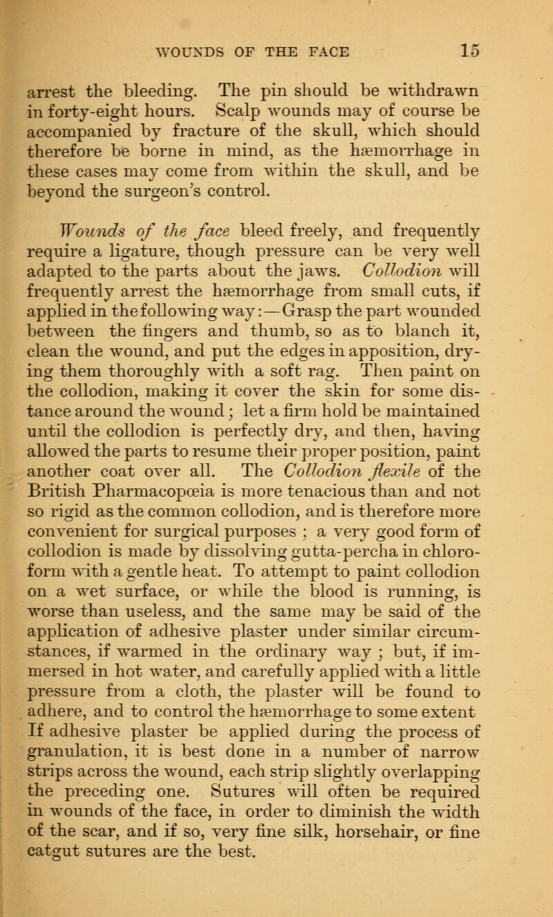 arrest the bleeding. The pin should be withdrawn in forty-eight hours. Scalp wounds may of course be accompanied by fracture of the skull, which should therefore be borne in mind, as the haemorrhage in these cases may come from within the skull, and be beyond the surgeon's control. Wounds of the face bleed freely, and frequently require a ligature, though pressure can be very well adapted to the parts about the jaws. Collodion will frequently arrest the hsemorrhage from small cuts, if applied in thefollo^^'ing way:—Grasp the part wounded between the fingers and thumb, so as to blanch it, clean the wound, and put the edges in apposition, dry- ing them thoroughly ^dth a soft rag. Then paint on the collodion, making it cover the skin for some dis- tance around the wound; let a firm hold be maintained until the collodion is perfectly dry, and then, having allowed the parts to resume their proper position, paint another coat over all. The Collodion flexile of the British Pharmacopoeia is more tenacious than and not so rigid as the common collodion, and is therefore more convenient for surgical purposes ; a very good form of collodion is made by dissolving gutta-percha in chloro- form with a gentle heat. To attempt to paint collodion on a wet surface, or while the blood is running, is worse than useless, and the same may be said of the application of adhesive plaster under similar circum- stances, if warmed in the ordinary way ; but, if im- mersed in hot water, and carefully applied \^T.th a little pressure from a cloth, the plaster will be found to adhere, and to control the haemorrhage to some extent If adhesive plaster be applied during the process of granulation, it is best done in a number of narrow strips across the wound, each strip slightly overlapping the preceding one. Sutures will often be required in wounds of the face, in order to diminish the width of the scar, and if so, very fine silk, horsehair, or fine catgut sutures are the best.