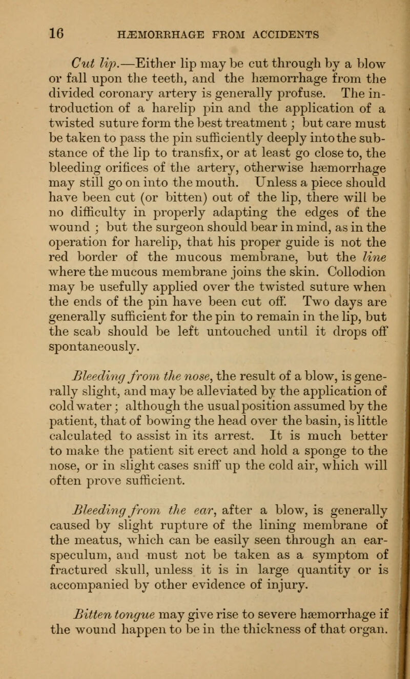 Cut lip.—Either lip may be cut through by a blow or fall upon the teeth, and the haemorrhage from the divided coronary artery is generally profuse. The in- troduction of a harelip pin and the application of a twisted suture form the best treatment; but care must be taken to pass the pin sufficiently deeply into the sub- stance of the lip to transfix, or at least go close to, the bleeding orifices of the artery, otherwise haemorrhage may still go on into the mouth. Unless a piece should have been cut (or bitten) out of the lip, there will be no difficulty in properly adapting the edges of the wound ; but the surgeon should bear in mind, as in the operation for harelip, that his proper guide is not the red border of the mucous membrane, but the line where the mucous membrane joins the skin. Collodion may be usefully applied over the twisted suture when the ends of the pin have been cut off. Two days are generally sufficient for the pin to remain in the lip, but the scab should be left untouched until it drops off spontaneously. Bleeding froin the nose^ the result of a blow, is gene- rally slight, and may be alleviated by the application of cold water; although the usual position assumed by the patient, that of bowing the head over the basin, is little calculated to assist in its arrest. It is much better to make the patient sit erect and hold a sponge to the nose, or in slight cases sniff up the cold air, which will often prove sufficient. Bleeding from the ear, after a blow, is generally caused by slight rupture of the lining membrane of the meatus, which can be easily seen through an ear- speculum, and must not be taken as a symptom of fractured skull, unless it is in large quantity or is accompanied by other evidence of injury. Bitten tongue may give rise to severe haemorrhage if the wound happen to be in the thickness of that organ.