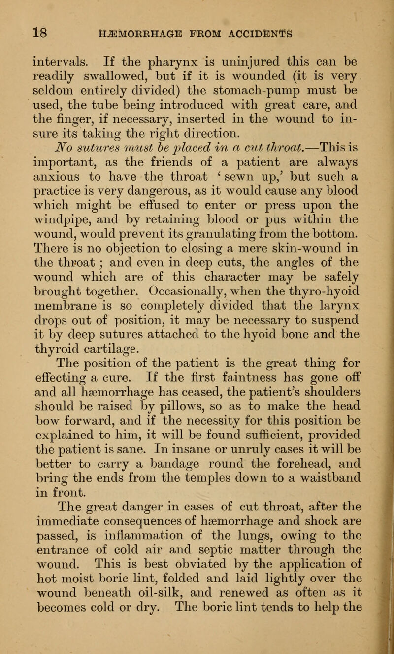 intervals. If the pharynx is uninjured this can be readily swallowed, but if it is wounded (it is very seldom entirely divided) the stomach-pump must be used, the tube being introduced with great care, and the finger, if necessary, inserted in the wound to in- sure its taking the right direction. No sutures 7nicst be placed in a cut throat.—This is important, as the friends of a patient are always anxious to have the throat ' sewn up,' but such a practice is very dangerous, as it would cause any blood which might be effused to enter or press upon the windpipe, and by retaining blood or pus within the wound, would prevent its granulating from the bottom. There is no objection to closing a mere skin-wound in the throat; and even in deep cuts, the angles of the wound which are of this character may be safely brought together. Occasionally, when the thyro-hyoid membrane is so completely divided that the larynx drops out of position, it may be necessary to suspend it by deep sutures attached to the hyoid bone and the thyroid cartilage. The position of the patient is the great thing for effecting a cure. If the first faintness has gone off and all haemorrhage has ceased, the patient's shoulders should be raised by pillows, so as to make the head bow forward, and if the necessity for this position be explained to him, it will be found sufficient, provided the patient is sane. In insane or unruly cases it will be better to carry a bandage round the forehead, and bring the ends from the temples down to a waistband in front. The great danger in cases of cut throat, after the immediate consequences of haemorrhage and shock are passed, is inflammation of the lungs, owing to the entrance of cold air and septic matter through the wound. This is best obviated by the application of hot moist boric lint, folded and laid lightly over the wound beneath oil-silk, and renewed as often as it becomes cold or dry. The boric lint tends to help the