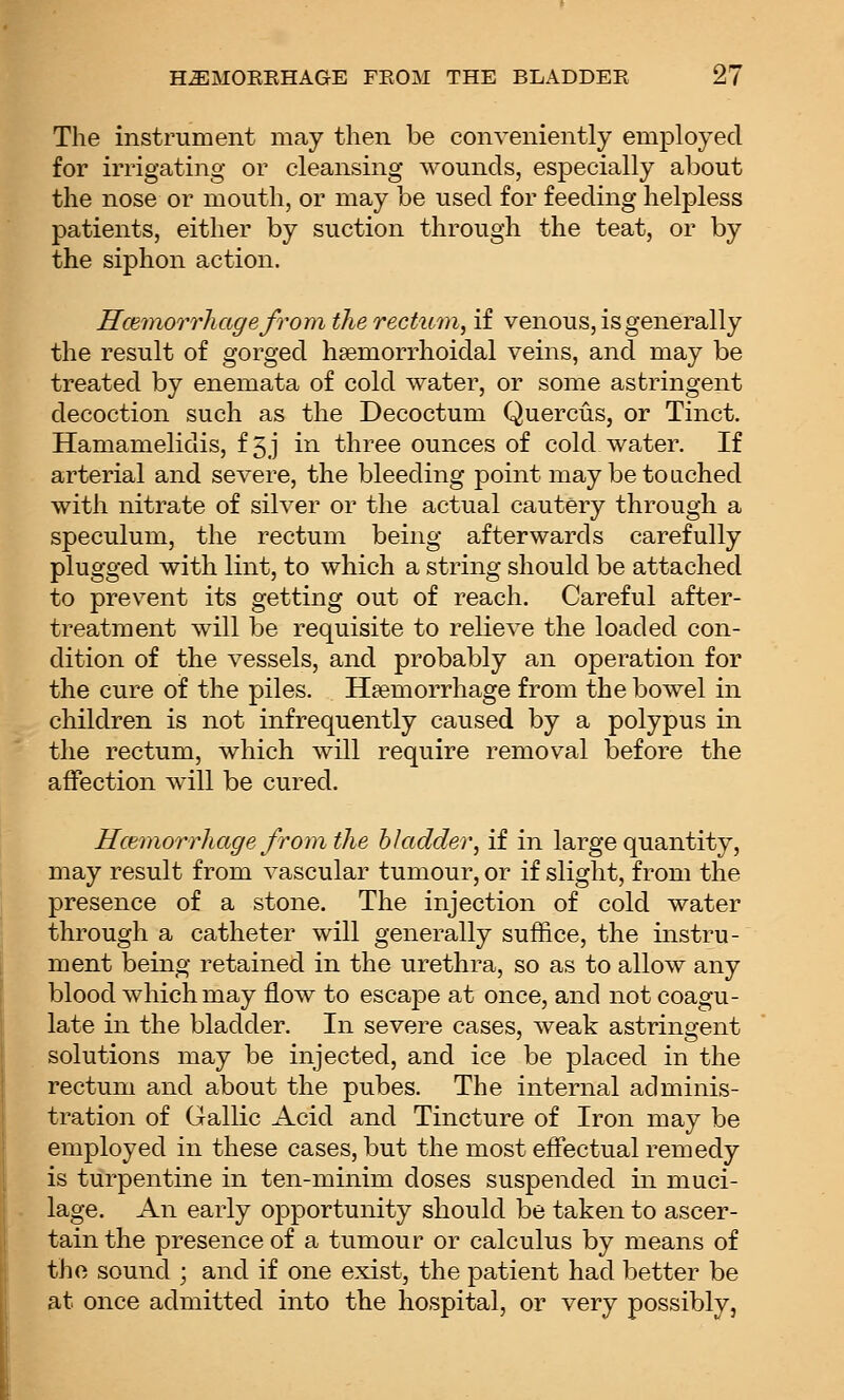 The instrument may then be conveniently employed for irrigating or cleansing wounds, especially about the nose or mouth, or may be used for feeding helpless patients, either by suction through the teat, or by the siphon action. HcemorrhagefroDi the rectum, if venous, is generally the result of gorged hsemorrhoidal veins, and may be treated by enemata of cold water, or some astringent decoction such as the Decoctum Quercus, or Tinct. Hamamelidis, f5j in three ounces of cold water. If arterial and severe, the bleeding point may be touched with nitrate of silver or the actual cautery through a speculum, the rectum being afterwards carefully plugged with lint, to which a string should be attached to prevent its getting out of reach. Careful after- treatment will be requisite to relieve the loaded con- dition of the vessels, and probably an operation for the cure of the piles. Haemorrhage from the bowel in children is not infrequently caused by a polypus in the rectum, which will require removal before the affection will be cured. Hcemorrhage from the hkidder, if in large quantity, may result from vascular tumour, or if slight, from the presence of a stone. The injection of cold water through a catheter will generally suffice, the instru- ment being retained in the urethra, so as to allow any blood which may flow to escape at once, and not coagu- late in the bladder. In severe cases, weak astringent solutions may be injected, and ice be placed in the rectum and about the pubes. The internal adminis- tration of Gallic Acid and Tincture of Iron may be employed in these cases, but the most effectual remedy is turpentine in ten-minim doses suspended in muci- lage. An early opportunity should be taken to ascer- tain the presence of a tumour or calculus by means of the sound ; and if one exist, the patient had better be at once admitted into the hospital, or very possibly.