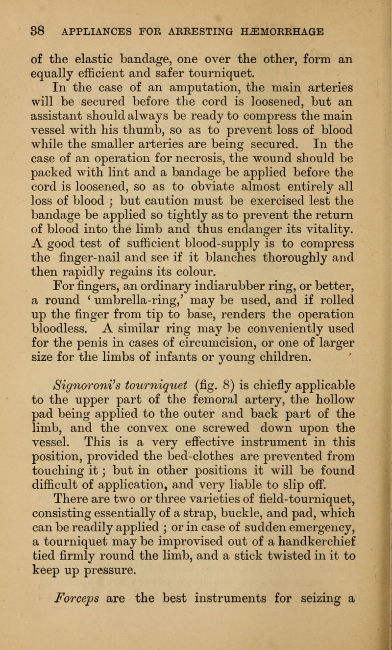 of the elastic bandage, one over the other, form an equally efficient and safer tourniquet. In the case of an amputation, the main arteries will be secured before the cord is loosened, but an assistant should always be ready to compress the main vessel with his thumb, so as to prevent loss of blood while the smaller arteries are being secured. In the case of an operation for necrosis, the wound should be packed with lint and a bandage be applied before the cord is loosened, so as to obviate almost entirely all loss of blood ; but caution must be exercised lest the bandage be applied so tightly as to prevent the return of blood into the limb and thus endanger its vitality. A good test of sufficient blood-supply is to compress the finger-nail and see if it blanches thoroughly and then rapidly regains its colour. For fingers, an ordinary indiarubber ring, or better, a round ' umbrella-ring,' may be used, and if rolled up the finger from tip to base, renders the operation bloodless. A similar ring may be conveniently used for the penis in cases of circumcision, or one of larger size for the limbs of infants or young children. Signoroni's tourniquet (fig. 8) is chiefly applicable to the upper part of the femoral artery, the hollow pad being applied to the outer and back part of the limb, and the convex one screwed down upon the vessel. This is a very effective instrument in this position, provided the bed-clothes are prevented from touching it; but in other positions it will be found difficult of application, and very liable to slip off. There are two or three varieties of field-tourniquet, consisting essentially of a strap, buckle, and pad, which can be readily applied ; or in case of sudden emergency, a tourniquet may be improvised out of a handkerchief tied firmly round the limb, and a stick twisted in it to keep up pressure. Forceps are the best instruments for seizing a