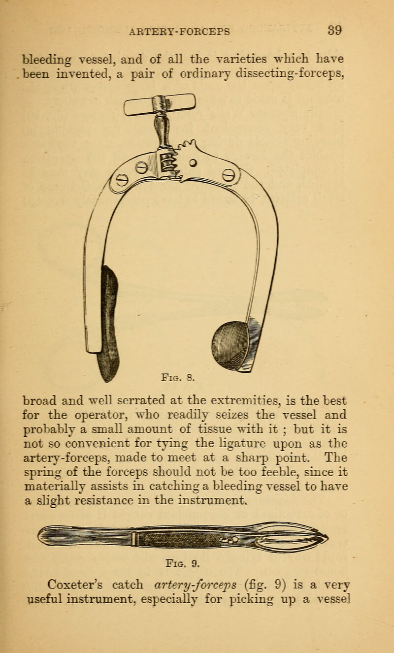 bleeding vessel, and of all the varieties which have been invented, a pair of ordinary dissecting-forceps, broad and well serrated at the extremities, is the best for the operator, who readily seizes the vessel and probably a small amount of tissue with it; but it is not so convenient for tying the ligature upon as the artery-forceps, made to meet at a shai-p point. The spring of the forceps should not be too feeble, since it materially assists in catching a bleeding vessel to have a slight resistance in the instrument. Coxeter's catch artery-forceps (fig. 9) is a very useful instrument, especially for picking up a vessel