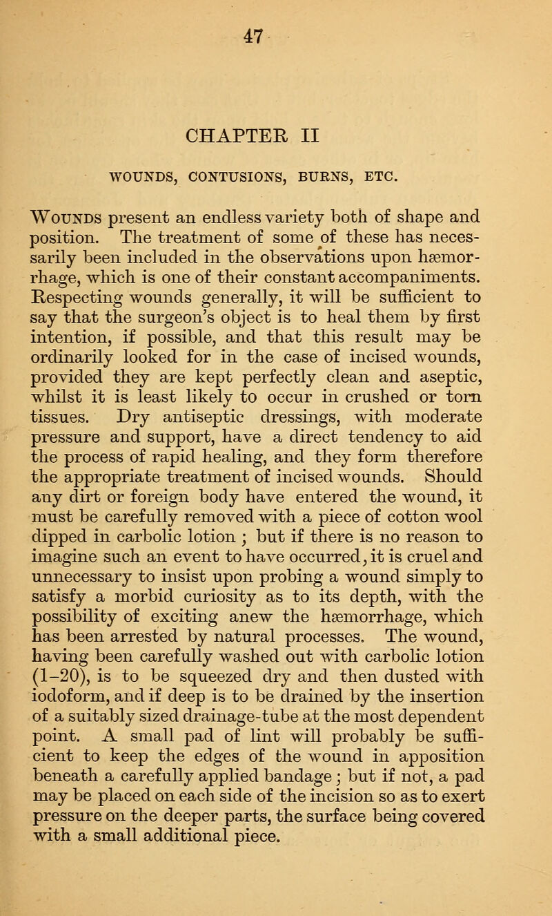 CHAPTER II WOUNDS, CONTUSIONS, BURNS, ETC. Wounds present an endless variety both of shape and position. The treatment of some of these has neces- sarily been included in the observations upon haemor- rhage, which is one of their constant accompaniments. Respecting wounds generally, it will be sufficient to say that the surgeon's object is to heal them by first intention, if possible, and that this result may be ordinarily looked for in the case of incised wounds, provided they are kept perfectly clean and aseptic, whilst it is least likely to occur in crushed or torn tissues. Dry antiseptic dressings, with moderate pressure and support, have a direct tendency to aid the process of rapid healing, and they form therefore the appropriate treatment of incised wounds. Should any dirt or foreign body have entered the wound, it must be carefully removed with a piece of cotton wool dipped in carbolic lotion ; but if there is no reason to imagine such an event to have occurred, it is cruel and unnecessary to insist upon probing a wound simply to satisfy a morbid curiosity as to its depth, with the possibility of exciting anew the haemorrhage, which has been arrested by natural processes. The wound, having been carefully washed out with carbolic lotion (1-20), is to be squeezed dry and then dusted with iodoform, and if deep is to be drained by the insertion of a suitably sized drainage-tube at the most dependent point. A small pad of lint will probably be suffi- cient to keep the edges of the wound in apposition beneath a carefully applied bandage; but if not, a pad may be placed on each side of the incision so as to exert pressure on the deeper parts, the surface being covered with a small additional piece.