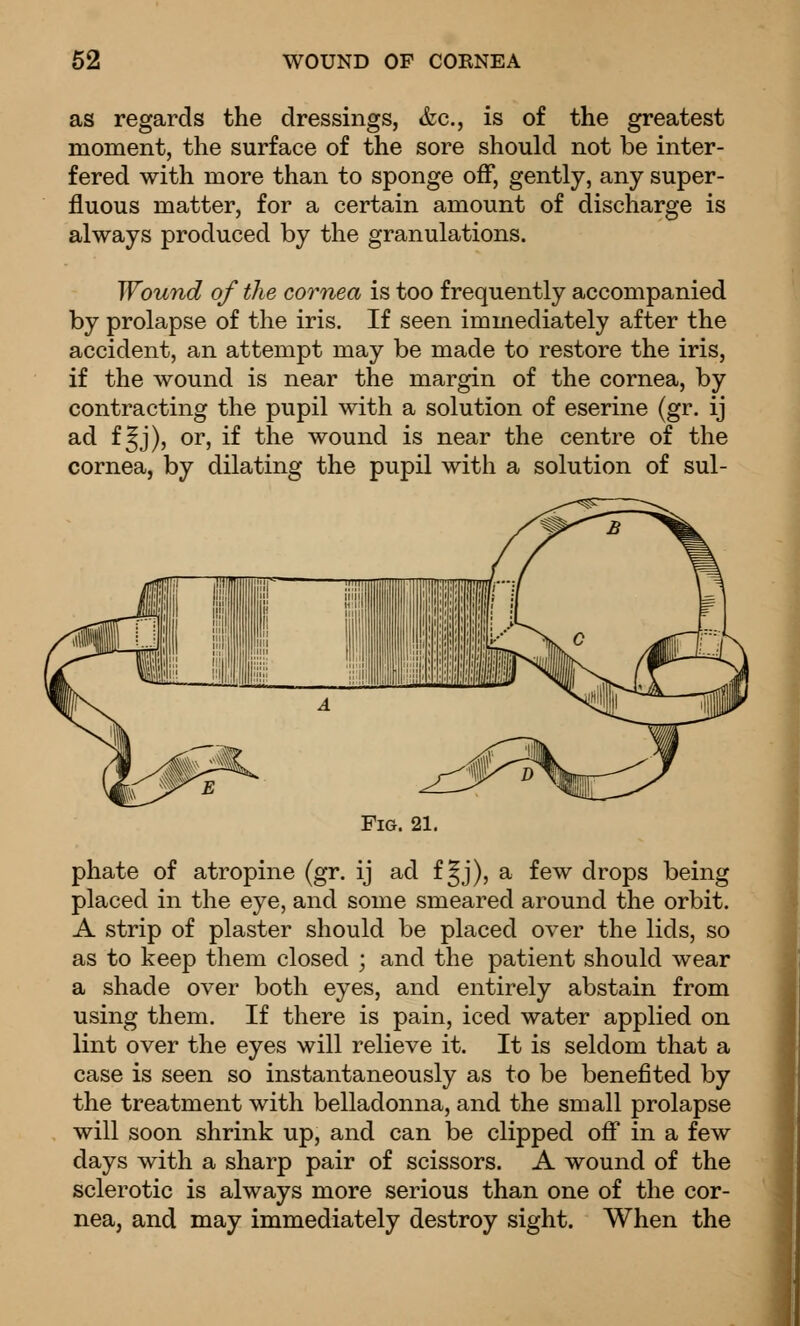 62 WOUND OF COKNEA as regards the dressings, &c., is of the greatest moment, the surface of the sore should not be inter- fered with more than to sponge off, gently, any super fluous matter, always produced by the granulations for a certain amount of discharge is Wound of the cornea is too frequently accompanied by prolapse of the iris. If seen immediately after the accident, an attempt may be made to restore the iris, if the wound is near the margin of the cornea, by contracting the pupil with a solution of eserine (gr. ij ad f^j), or, if the wound is near the centre of the cornea, by dilating the pupil with a solution of sul- FiG. 21. phate of atropine (gr. ij ad f §j), a few drops being placed in the eye, and some smeared around the orbit. A strip of plaster should be placed over the lids, so as to keep them closed ; and the patient should wear a shade over both eyes, and entirely abstain from using them. If there is pain, iced water applied on lint over the eyes will relieve it. It is seldom that a case is seen so instantaneously as to be benefited by the treatment with belladonna, and the small prolapse will soon shrink up, and can be clipped off in a few days with a sharp pair of scissors. A wound of the sclerotic is always more serious than one of the cor- nea, and may immediately destroy sight. When the