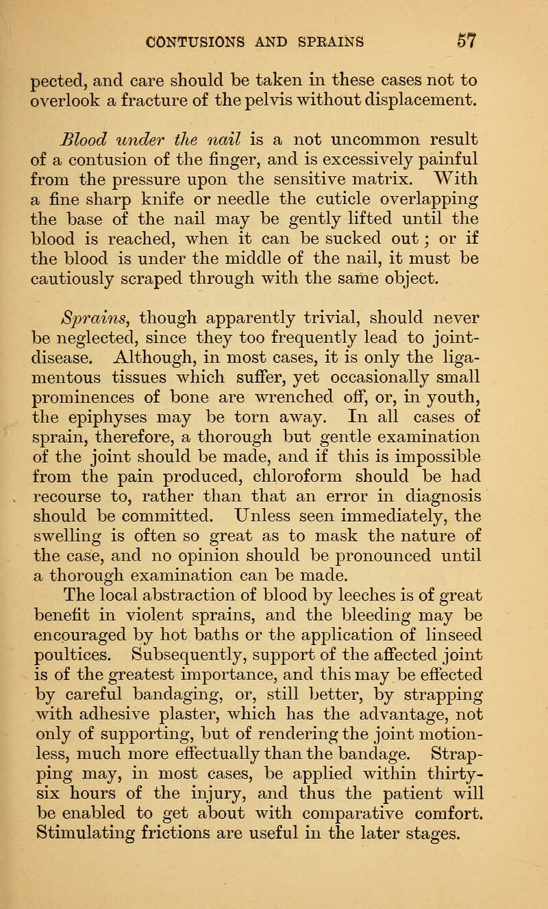 pected, and care should be taken in these cases not to overlook a fracture of the pelvis without displacement. Blood under the 7iail is a not uncommon result of a contusion of the finger, and is excessively painful from the pressure upon the sensitive matrix. With a fine sharp knife or needle the cuticle overlapping the base of the nail may be gently lifted until the blood is reached, when it can be sucked out; or if the blood is under the middle of the nail, it must be cautiously scraped through with the same object. Sprains, though apparently trivial, should never be neglected, since they too frequently lead to joint- disease. Although, in most cases, it is only the liga- mentous tissues which sufier, yet occasionally small prominences of bone are wrenched off, or, in youth, the epiphyses may be torn away. In all cases of sprain, therefore, a thorough but gentle examination of the joint should be made, and if this is impossible from the pain produced, chloroform should be had recourse to, rather than that an error in diagnosis should be committed. Unless seen immediately, the swelling is often so great as to mask the nature of the case, and no opinion should be pronounced until a thorough examination can be made. The local abstraction of blood by leeches is of great benefit in violent sprains, and the bleeding may be encouraged by hot baths or the application of linseed poultices. Subsequently, support of the affected joint is of the greatest importance, and this may be effected by careful bandaging, or, still better, by strapping with adhesive plaster, which has the advantage, not only of supporting, but of rendering the joint motion- less, much more effectually than the bandage. Strap- ping may, in most cases, be applied within thirty- six hours of the injury, and thus the patient will be enabled to get about with comparative comfort. Stimulating frictions are useful in the later stages.