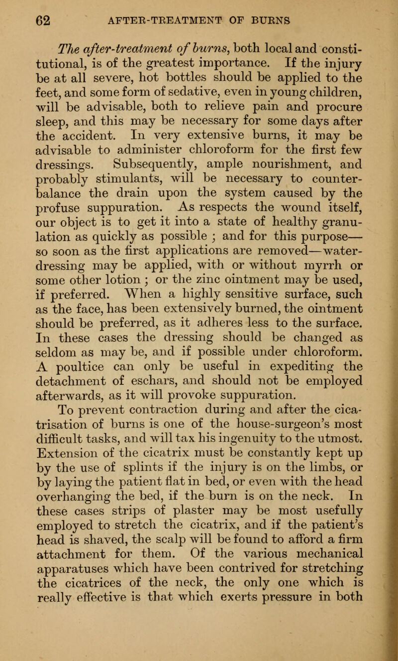 The after-treattnent of hums, both local and consti- tutional, is of the greatest importance. If the injury- be at all severe, hot bottles should be applied to the feet, and some form of sedative, even in young children, will be advisable, both to relieve pain and procure sleep, and this may be necessary for some days after the accident. In very extensive burns, it may be advisable to administer chloroform for the first few- dressings. Subsequently, ample nourishment, and probably stimulants, will be necessary to counter- balance the drain upon the system caused by the profuse suppuration. As respects the wound itself, our object is to get it into a state of healthy granu- lation as quickly as possible ; and for this purpose— so soon as the first applications are removed—water- dressing may be applied, with or without myrrh or some other lotion ; or the zinc ointment may be used, if preferred. When a highly sensitive surface, such as the face, has been extensively burned, the ointment should be preferred, as it adheres less to the surface. In these cases the dressing should be changed as seldom as may be, and if possible under chloroform. A poultice can only be useful in expediting the detachment of eschars, and should not be employed afterwards, as it will provoke suppuration. To prevent contraction during and after the cica- trisation of burns is one of the house-surgeon's most difficult tasks, and will tax his ingenuity to the utmost. Extension of the cicatrix must be constantly kept up by the use of splints if the injury is on the limbs, or by laying the patient flat in bed, or even with the head overhanging the bed, if the burn is on the neck. In these cases strips of plaster may be most usefully employed to stretch the cicatrix, and if the patient's head is shaved, the scalp will be found to afford a firm attachment for them. Of the various mechanical apparatuses which have been contrived for stretching the cicatrices of the neck, the only one which is really effective is that which exerts pressure in both 1