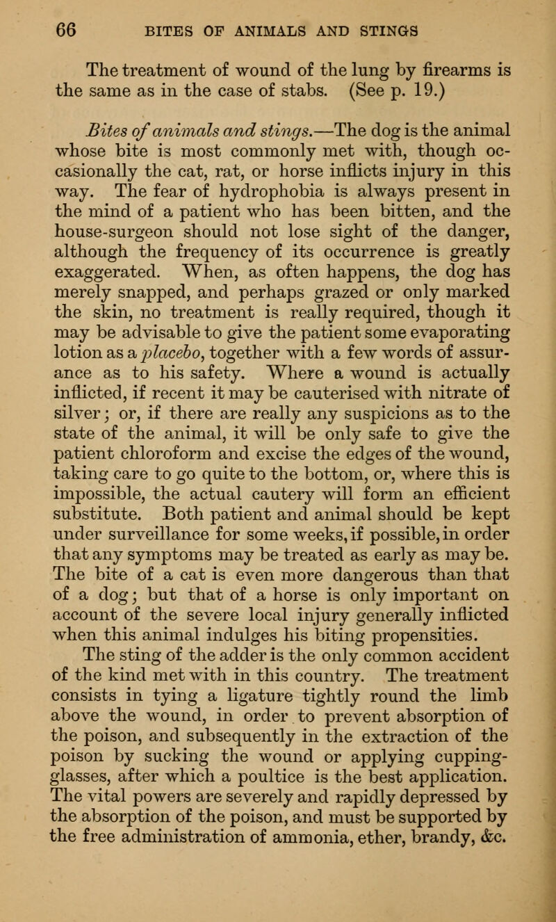 The treatment of wound of the lung by firearms is the same as in the case of stabs. (See p. 19.) Bites of animals and stings.—The dog is the animal whose bite is most commonly met with, though oc- casionally the cat, rat, or horse inflicts injury in this way. The fear of hydrophobia is always present in the mind of a patient who has been bitten, and the house-surgeon should not lose sight of the danger, although the frequency of its occurrence is greatly exaggerated. When, as often happens, the dog has merely snapped, and perhaps grazed or only marked the skin, no treatment is really required, though it may be advisable to give the patient some evaporating lotion as a^:>?«ce6o, together with a few words of assur- ance as to his safety. Where a wound is actually inflicted, if recent it may be cauterised with nitrate of silver; or, if there are really any suspicions as to the state of the animal, it will be only safe to give the patient chloroform and excise the edges of the wound, taking care to go quite to the bottom, or, where this is impossible, the actual cautery will form an efficient substitute. Both patient and animal should be kept under surveillance for some weeks, if possible, in order that any symptoms may be treated as early as may be. The bite of a cat is even more dangerous than that of a dog; but that of a horse is only important on account of the severe local injury generally inflicted when this animal indulges his biting propensities. The sting of the adder is the only common accident of the kind met with in this country. The treatment consists in tying a ligature tightly round the limb above the wound, in order to prevent absorption of the poison, and subsequently in the extraction of the poison by sucking the wound or applying cupping- glasses, after which a poultice is the best application. The vital powers are severely and rapidly depressed by the absorption of the poison, and must be supported by the free administration of ammonia, ether, brandy, &c.