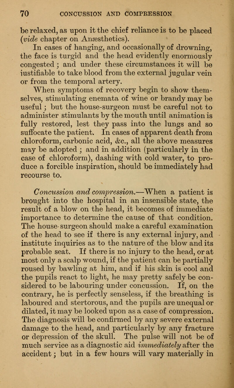 be relaxed, as upon it the chief reliance is to be placed (vide chapter on Anaesthetics). In cases of hanging, and occasionally of drowning, the face is turgid and the head evidently enormously congested; and under these circumstances it will be iustifiable to take blood from the external jugular vein or from the temporal artery. When symptoms of recovery begin to show them- selves, stimulating enemata of wine or brandy may be useful; but the house-surgeon must be careful not to administer stimulants by the mouth until animation is fully restored, lest they pass into the lungs and so suffocate the patient. In cases of apparent death from chloroform, carbonic acid, &c., all the above measures may be adopted ; and in addition (particularly in the case of chloroform), dashing with cold water, to pro- duce a forcible inspiration, should be immediately had recourse to. Concussion and co7npression.—When a patient is brought into the hospital in an insensible state, the result of a blow on the head, it becomes of immediate importance to determine the cause of that condition. The house- surgeon should make a careful examination of the head to see if there is any external injury, and institute inquiries as to the nature of the blow and its probable seat. If there is no injury to the head, or at most only a scalp wound, if the patient can be partially roused by bawling at him, and if his skin is cool and the pupils react to light, he may pretty safely be con- sidered to be labouring under concussion. If, on the contrary, he is perfectly senseless, if the breathing is laboured and stertorous, and the pupils are unequal or dilated, it may be looked upon as a case of compression. The diagnosis will be confirmed by any severe external damage to the head, and particularly by any fracture or depression of the skull. The pulse will not be of much service as a diagnostic aid immediately after the accident; but in a few hours will vary materially in