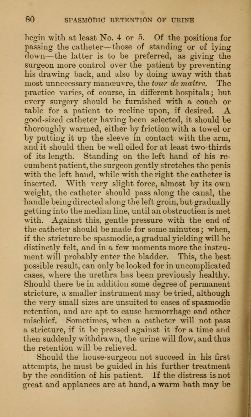 begin with at least No. 4 or 5. Of the positions for passing the catheter—those of standing or of lying down—the latter is to be preferred, as giving the surgeon more control over the patient by preventing his drawing back, and also by doing away with that most unnecessary manceu^Te, the tour de maitre. The practice varies, of course, in different hospitals; but every surgery should be furnished with a couch or table for a patient to recline upon, if desired. A good-sized catheter having been selected, it should be thoroughly warmed, either by friction with a towel or by putting it up the sleeve in contact with the arm, and it should then be well oiled for at least two-thirds of its lenorth. Standinsr on the left hand of his re- cumbent patient, the surgeon gently stretches the penis with the left hand, while with the right the catheter is inserted. With very slight force, almost by its own weight, the catheter should pass along the canal, the handle being directed along the left groin, but gradually getting into the median line, until an obstruction is met with. Against this, gentle pressure with the end of the catheter should be made for some minutes; when, if the stricture be spasmodic, a gi-adual yielding will be distinctlv felt, and in a few moments more the instru- ment will probably enter the bladder. This, the best possible result, can only be looked for in uncomplicated cases, where the urethra has been previously healthy. Should there be in addition some degree of permanent stricture, a smaller instrument may be tried, although the very small sizes are unsuited to cases of spasmodic retention, and are apt to cause ha?morrhage and other mischief. Sometimes, when a catheter will not pass a stricture, if it be pressed against it for a time and then suddenly withdrawn, the urine will flow, and thus the retention will be relieved. Should the house-surgeon not succeed in his first attempts, he must be guided in his further treatment by the condition of his patient. If the distress is not great and applances are at hand, a warm bath may be