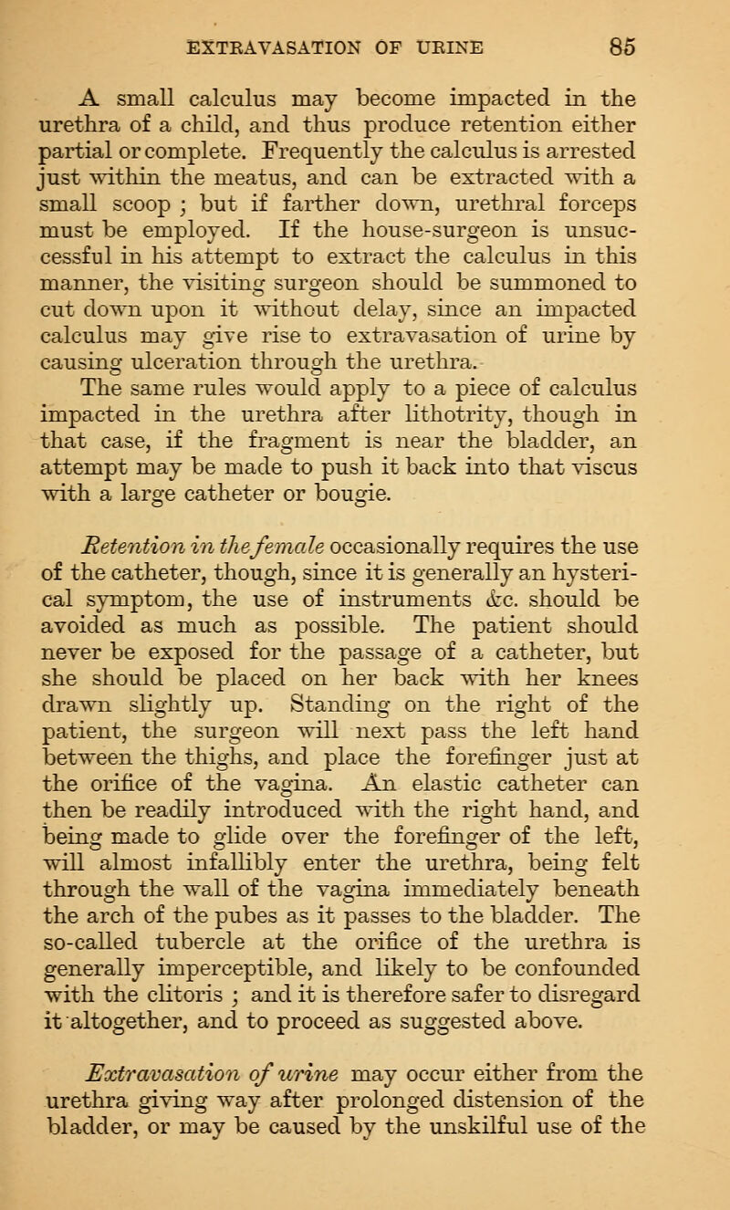 A small calculus may become impacted in the urethra of a child, and thus produce retention either partial or complete. Frequently the calculus is arrested just within the meatus, and can be extracted with a small scoop ; but if farther down, urethral forceps must be employed. If the house-surgeon is unsuc- cessful in his attempt to extract the calculus in this manner, the visiting surgeon should be summoned to cut down upon it without delay, since an impacted calculus may give rise to extravasation of urine by causing ulceration through the urethra.- The same rules would apply to a piece of calculus impacted in the urethra after lithotrity, though in that case, if the fragment is near the bladder, an attempt may be made to push it back into that viscus with a large catheter or bougie. Retention in the female occasionally requires the use of the catheter, though, since it is generally an hysteri- cal symptom, the use of instruments kc. should be avoided as much as possible. The patient should never be exposed for the passage of a catheter, but she should be placed on her back with her knees drawn slightly up. Standing on the right of the patient, the surgeon will next pass the left hand between the thighs, and place the forefinger just at the orifice of the vagina. An elastic catheter can then be readily introduced with the right hand, and being made to glide over the forefinger of the left, will almost infallibly enter the urethra, being felt through the wall of the vagina immediately beneath the arch of the pubes as it passes to the bladder. The so-called tubercle at the orifice of the urethra is generally imperceptible, and likely to be confounded with the clitoris ; and it is therefore safer to disregard it altogether, and to proceed as suggested above. Extravasation of urine may occur either from the urethra giving way after prolonged distension of the bladder, or may be caused by the unskilful use of the