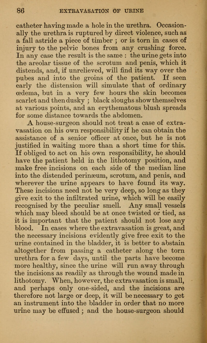 catheter having made a hole in the urethra. Occasion- ally the urethra is ruptured by direct violence, such as a fall astride a piece of timber ; or is torn in cases of injury to the pelvic bones from any crushing force. In any case the result is the same : the urine gets into the areolar tissue of the scrotum and penis, which it distends, and, if unrelieved, will find its way over the pubes and into the groins of the patient. If seen early the distension will simulate that of ordinary oedema, but in a very few hours the skin becomes scarlet and then dusky ; black sloughs show themselves at various points, and an erythematous blush spreads for some distance towards the abdomen. A house-surgeon should not treat a case of extra- vasation on his own responsibility if he can obtain the assistance of a senior officer at once, but he is not justified in waiting more than a short time for this. If obliged to act on his own responsibility, he should have the patient held in the lithotomy position, and make free incisions on each side of the median line into the distended perinseum, scrotum, and penis, and wherever the urine appears to have found its way. These incisions need not be very deep, so long as they give exit to the infiltrated urine, which will be easily recognised by the peculiar smell. Any small vessels which may bleed should be at once twisted or tied, as it is important that the patient should not lose any blood. In cases where the extravasation is great, and the necessary incisions evidently give free exit to the urine contained in the bladder, it is better to abstain altogether from passing a catheter along the torn urethra for a few days, until the parts have become more healthy, since the urine will run away through the incisions as readily as through the wound made in lithotomy. When, however, the extravasation is small, and perhaps only one-sided, and the incisions are therefore not large or deep, it will be necessary to get an instrument into the bladder in order that no more urine may be efi'used ; and the house-surgeon should