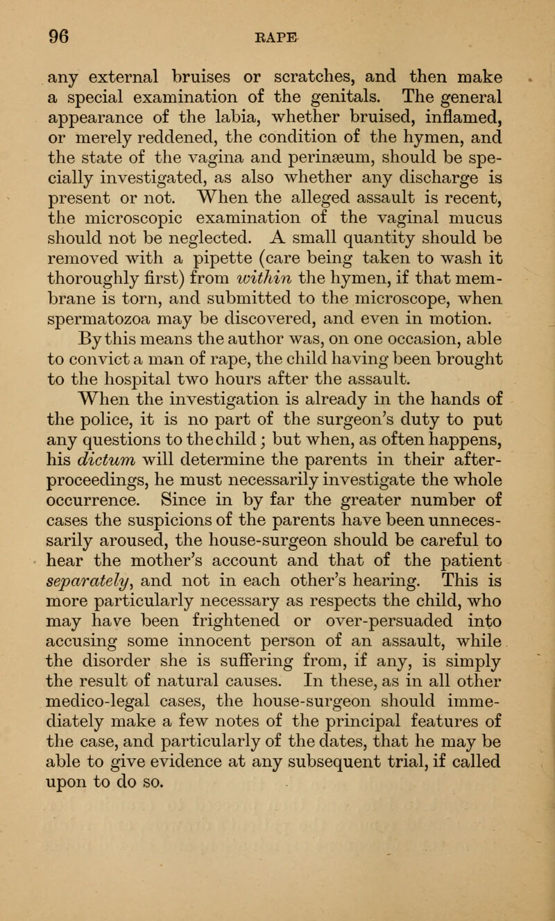 any external bruises or scratches, and then make a special examination of the genitals. The general appearance of the labia, whether bruised, inflamed, or merely reddened, the condition of the hymen, and the state of the vagina and perinseum, should be spe- cially investigated, as also whether any discharge is present or not. When the alleged assault is recent, the microscopic examination of the vaginal mucus should not be neglected. A small quantity should be removed with a pipette (care being taken to wash it thoroughly first) from luithin the hymen, if that mem- brane is torn, and submitted to the microscope, when spermatozoa may be discovered, and even in motion. By this means the author was, on one occasion, able to convict a man of rape, the child having been brought to the hospital two hours after the assault. When the investigation is already in the hands of the police, it is no part of the surgeon's duty to put any questions to the child; but when, as often happens, his dictum will determine the parents in their after- proceedings, he must necessarily investigate the whole occurrence. Since in by far the greater number of cases the suspicions of the parents have been unneces- sarily aroused, the house-surgeon should be careful to hear the mother's account and that of the patient separately, and not in each other's hearing. This is more particularly necessary as respects the child, who may have been frightened or over-persuaded into accusing some innocent person of an assault, while the disorder she is suffering from, if any, is simply the result of natural causes. In these, as in all other medico-legal cases, the house-surgeon should imme- diately make a few notes of the principal features of the case, and particularly of the dates, that he may be able to give evidence at any subsequent trial, if called upon to do so.