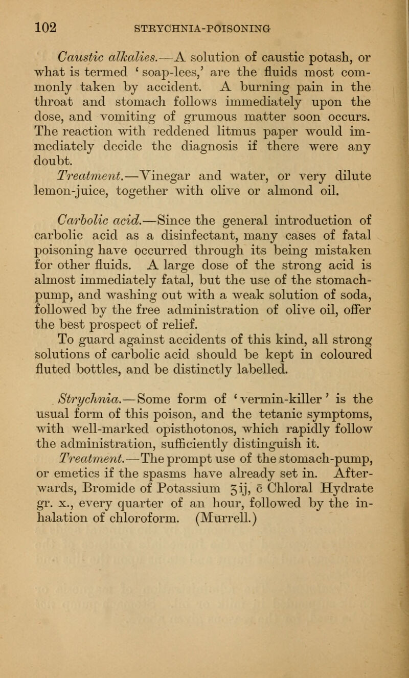 Caustic alkalies.—A solution of caustic potash, or what is termed ' soap-lees,' are the fluids most com- monly taken by accident. A burning pain in the throat and stomach follows immediately upon the dose, and vomiting of grumous matter soon occurs. The reaction with reddened litmus paper would im- mediately decide the diagnosis if there were any doubt. Treatment.—Vinegar and water, or very dilute lemon-juice, together with olive or almond oil. Carbolic acid.—Since the general introduction of carbolic acid as a disinfectant, many cases of fatal poisoning have occurred through its being mistaken for other fluids. A large dose of the strong acid is almost immediately fatal, but the use of the stomach- pump, and washing out with a weak solution of soda, followed by the free administration of olive oil, ofifer the best prospect of relief. To guard against accidents of this kind, all strong solutions of carbolic acid should be kept in coloured fluted bottles, and be distinctly labelled. Strychnia.—Some form of 'vermin-killer' is the usual form of this poison, and the tetanic symptoms, with well-marked opisthotonos, which rapidly follow the administration, sufficiently distinguish it. Treatment.—The prompt use of the stomach-pump, or emetics if the spasms have already set in. After- wards, Bromide of Potassium 5iJ5 c Chloral Hydrate gr. X., every quarter of an hour, followed by the in- halation of chloroform. (Marrell.)