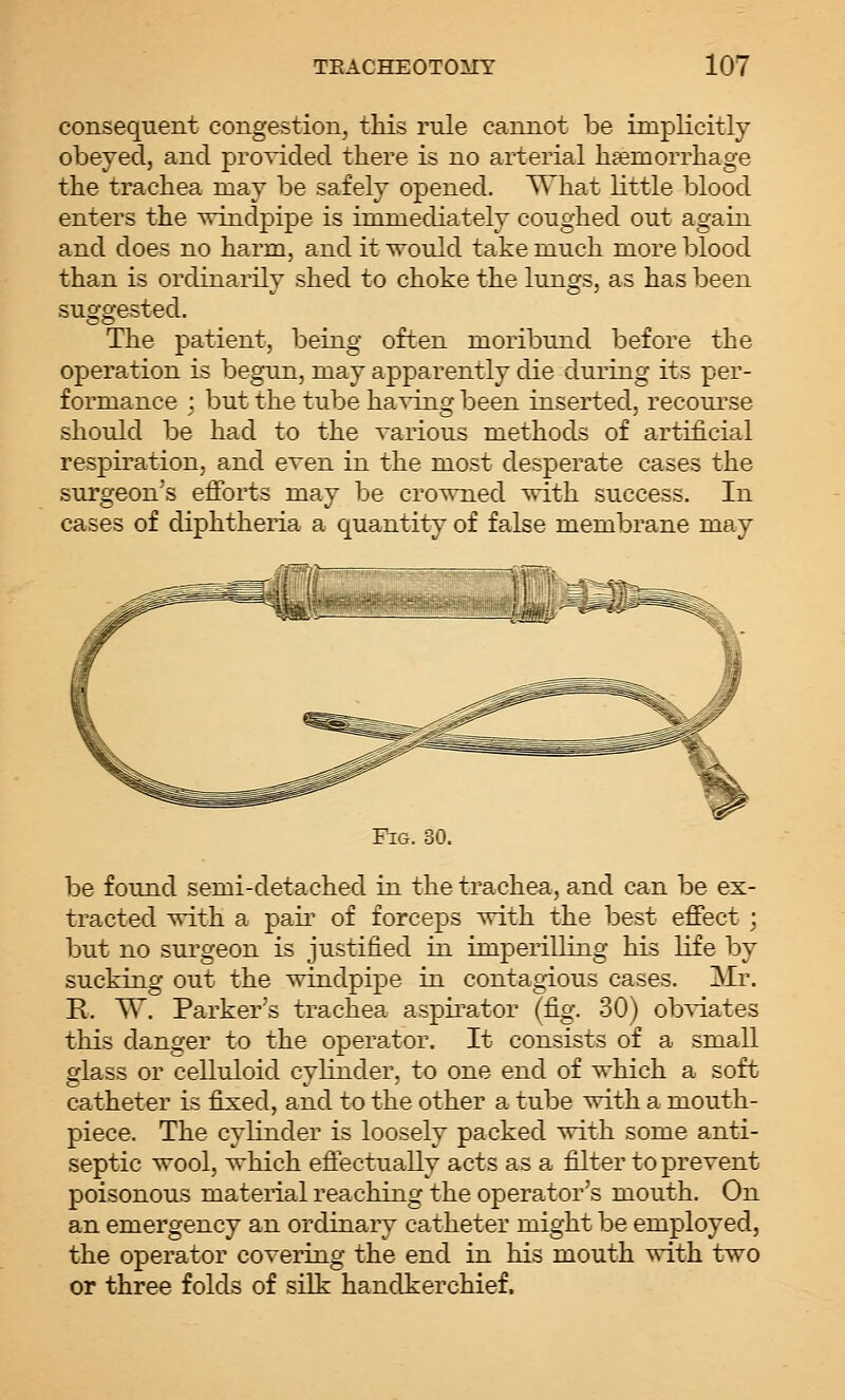 consequent congestion, tliis rule cannot be implicitly obeyed, and pro^T.ded there is no arterial liEemorrhage the trachea may be safely opened. What little blood enters the ^ndpipe is immediately coughed out again and does no harm, and it would take much more blood than is ordinarily shed to choke the lungs, as has been suggested. The patient, being often moribund before the operation is begun, may apparently die during its per- formance ; but the tube ha^^ijig been inserted, recourse should be had to the various methods of artificial respiration, and even in the most desperate cases the surgeon's efforts may be crowned with success. In cases of diphtheria a quantity of false membrane may Fig. 30. be found semi-detached in the trachea, and can be ex- tracted with a pair of forceps with the best effect; but no surgeon is justified in imperilling his life by sucking out the windpipe in contagious cases. Mr. R. W. Parker's trachea aspii'ator (fig. 30) ob^dates this danger to the operator. It consists of a small glass or celluloid cylinder, to one end of which a soft catheter is fixed, and to the other a tube with a mouth- piece. The cylinder is loosely packed with some anti- septic wool, which eftectually acts as a filter to prevent poisonous material reaching the operator's mouth. On an emergency an ordinary catheter might be employed, the operator covering the end in his mouth with two or three folds of silk handkerchief.