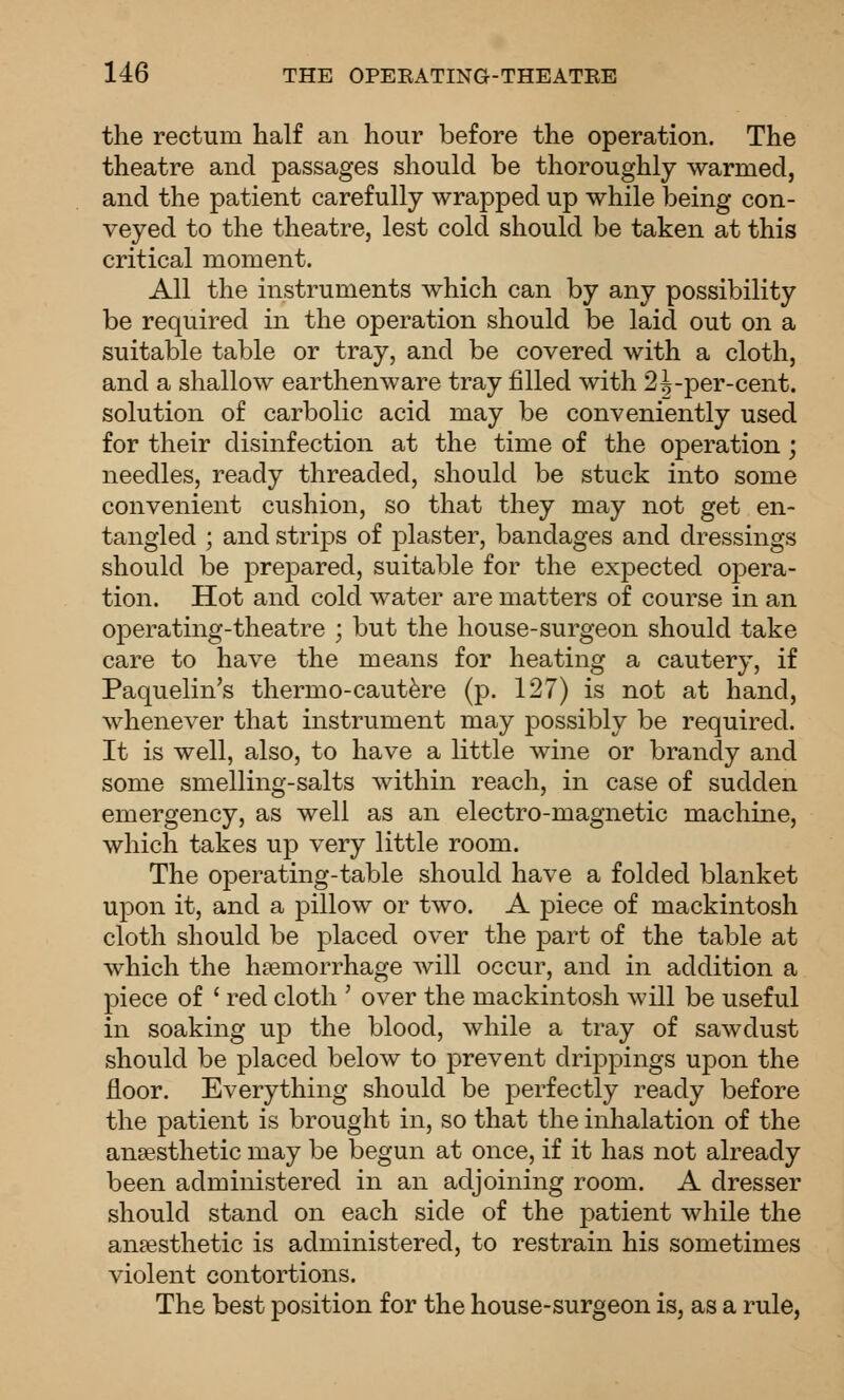 the rectum half an hour before the operation. The theatre and passages should be thoroughly warmed, and the patient carefully wrapped up while being con- veyed to the theatre, lest cold should be taken at this critical moment. All the instruments which can by any possibility be required in the operation should be laid out on a suitable table or tray, and be covered with a cloth, and a shallow earthenware tray filled with 2^-per-cent. solution of carbolic acid may be conveniently used for their disinfection at the time of the operation; needles, ready threaded, should be stuck into some convenient cushion, so that they may not get en- tangled ; and strips of plaster, bandages and dressings should be prepared, suitable for the expected opera- tion. Hot and cold water are matters of course in an operating-theatre ; but the house-surgeon should take care to have the means for heating a cautery, if Paquelin's thermo-caut^re (p. 127) is not at hand, whenever that instrument may possibly be required. It is well, also, to have a little wine or brandy and some smelling-salts within reach, in case of sudden emergency, as well as an electro-magnetic machine, which takes up very little room. The operating-table should have a folded blanket upon it, and a pillow or two. A piece of mackintosh cloth should be placed over the part of the table at which the haemorrhage will occur, and in addition a piece of ' red cloth ' over the mackintosh will be useful in soaking up the blood, while a tray of sawdust should be placed below to prevent drippings upon the floor. Everything should be perfectly ready before the patient is brought in, so that the inhalation of the anaesthetic may be begun at once, if it has not already been administered in an adjoining room. A dresser should stand on each side of the patient while the anaesthetic is administered, to restrain his sometimes violent contortions. The best position for the house-surgeon is, as a rule,