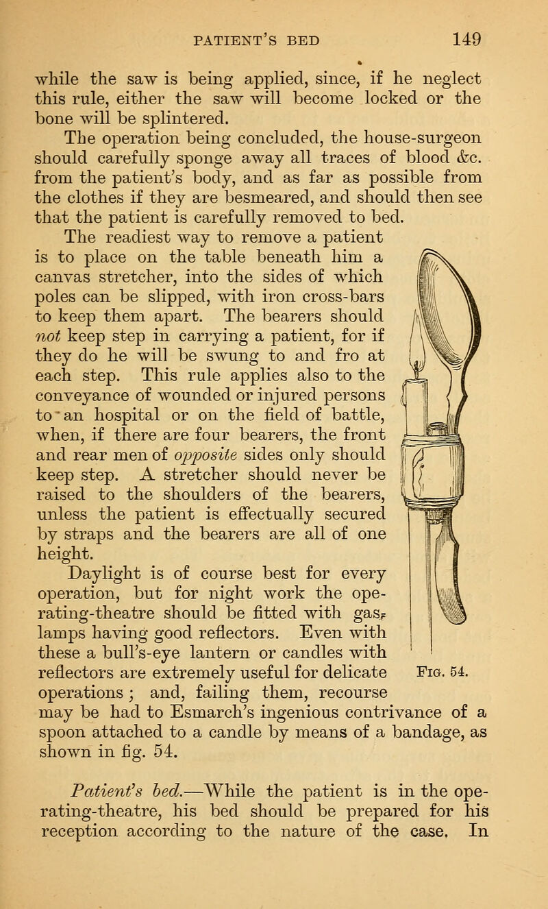 while the saw is being applied, since, if he neglect this rule, either the saw will become locked or the bone will be splintered. The operation being concluded, the house-surgeon should carefully sponge away all traces of blood &c. from the patient's body, and as far as possible from the clothes if they are besmeared, and should then see that the patient is carefully removed to bed. The readiest way to remove a patient is to place on the table beneath him a canvas stretcher, into the sides of which poles can be slipped, with iron cross-bars to keep them apart. The bearers should not keep step in carrying a patient, for if they do he will be swung to and fro at each step. This rule applies also to the conveyance of wounded or injured persons to an hospital or on the field of battle, when, if there are four bearers, the front and rear men of opiDOsite sides only should keep step. A stretcher should never be raised to the shoulders of the bearers, unless the patient is effectually secured by straps and the bearers are all of one height. Daylight is of course best for every operation, but for night work the ope- rating-theatre should be fitted with gas^ lamps having good reflectors. Even with these a bull's-eye lantern or candles with reflectors are extremely useful for delicate Fig. 54. operations ; and, failing them, recourse may be had to Esmarch's ingenious contrivance of a spoon attached to a candle by means of a bandage, as shown in fig. 54. Patient's hed.—While the patient is in the ope- rating-theatre, his bed should be prepared for his reception according to the nature of the case. In