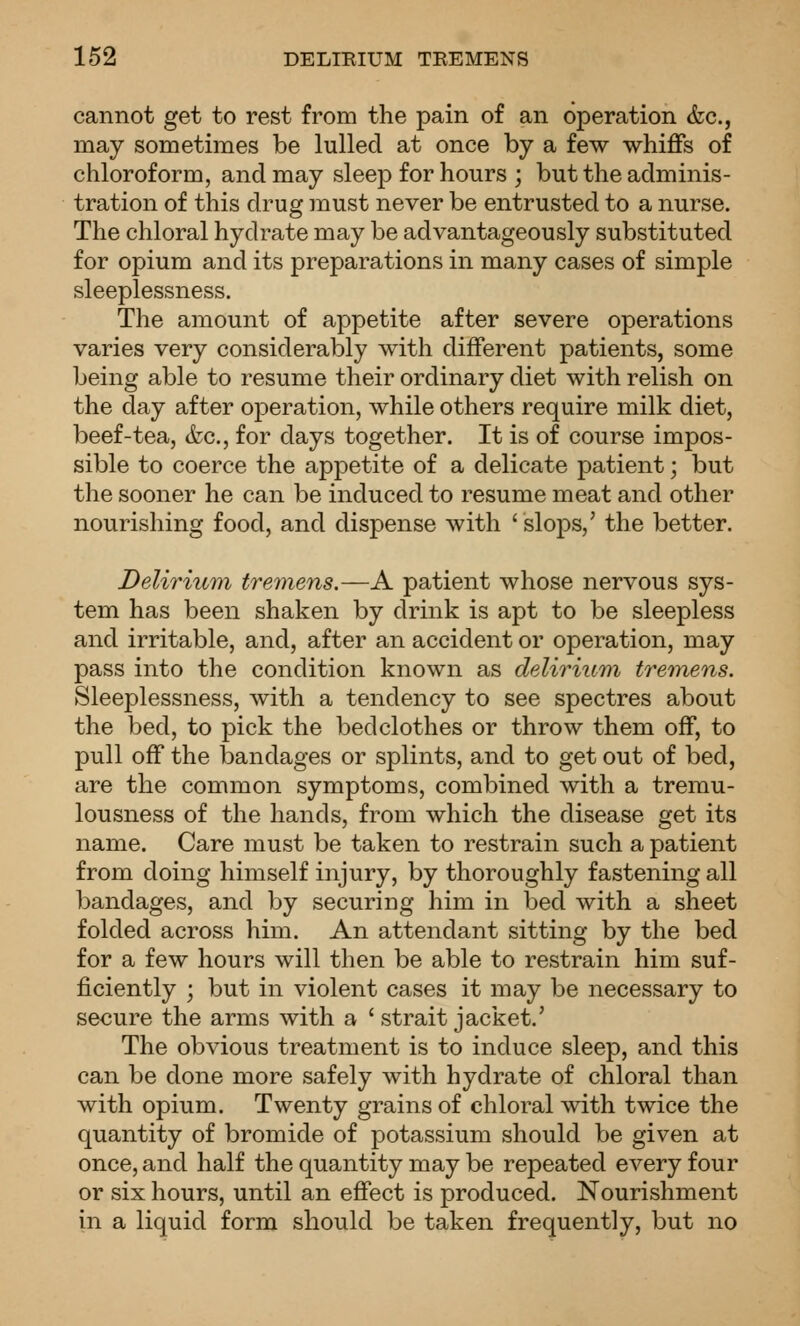 cannot get to rest from the pain of an operation &c., may sometimes be lulled at once by a few whiffs of chloroform, and may sleep for hours ; but the adminis- tration of this drug must never be entrusted to a nurse. The chloral hydrate may be advantageously substituted for opium and its preparations in many cases of simple sleeplessness. The amount of appetite after severe operations varies very considerably with different patients, some being able to resume their ordinary diet with relish on the day after operation, while others require milk diet, beef-tea, (fee, for days together. It is of course impos- sible to coerce the appetite of a delicate patient; but the sooner he can be induced to resume meat and other nourishing food, and dispense with 'slops,' the better. Delirium tremens.—A patient whose nervous sys- tem has been shaken by drink is apt to be sleepless and irritable, and, after an accident or operation, may pass into the condition known as delirium tremens. Sleeplessness, with a tendency to see spectres about the bed, to pick the bedclothes or throw them off, to pull off the bandages or splints, and to get out of bed, are the common symptoms, combined with a tremu- lousness of the hands, from which the disease get its name. Care must be taken to restrain such a patient from doing himself injury, by thoroughly fastening all bandages, and by securing him in bed with a sheet folded across him. An attendant sitting by the bed for a few hours will then be able to restrain him suf- ficiently ; but in violent cases it may be necessary to secure the arms with a ' strait jacket.' The obvious treatment is to induce sleep, and this can be done more safely with hydrate of chloral than with opium. Twenty grains of chloral with twice the quantity of bromide of potassium should be given at once, and half the quantity may be repeated every four or six hours, until an effect is produced. Nourishment in a liquid form should be taken frequently, but no