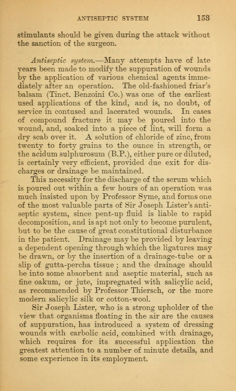 stimulants should be given during the attack without the sanction of the surgeon. Antiseptic system.—Many attempts have of late years been made to modify the suppuration of wounds by the apphcation of various chemical agents imme- diately after an operation. The old-fashioned friars balsam (Tinct. Benzoini Co.) was one of the earKest used applications of the kind, and is, no doubt, of service in contused and lacerated wounds. In cases of compound fracture it may be poured into the wound, and, soaked into a piece of lint, will form a dry scab over it. A solution of chloride of zinc, from twenty to forty gTains to the ounce in strength, or the acidum sulphurosum (B.P.), either pure or diluted, is certainly very efficient, provided due exit for dis- charges or drainage be maintained. This necessity for the discharge of the serum which is poured out within a few hours of an operation was much insisted upon by Professor Syme, and forms one of the most valuable parts of Sir Joseph Lister's anti- septic system, since pent-up fluid is liable to rapid decomposition, and is apt not only to become purulent, but to be the cause of oTeat constitutional disturbance in the patient. Drainage may be provided by leaving a dependent opening through which the ligatures may be drawn, or by the insertion of a drainage-tube or a slip of gutta-percha tissue; and the drainage should be into some absorbent and aseptic material, such as fine oakum, or jute, impregnated with salicylic acid, as recommended by Professor Thiersch, or the more modern salicylic silk or cotton-wool. Sir Joseph Lister, who is a strong upholder of the view that organisms floating in the air are the causes of suppuration, has introduced a system of dressing wounds with carbolic acid, combined with drainage, which requires for its successful application the greatest attention to a number of minute details, and some experience in its employment.