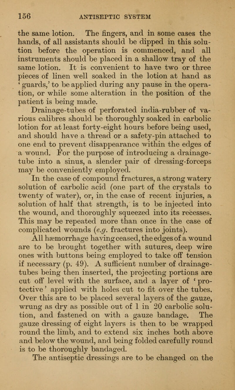 the same lotion. The fingers, and in some cases the hands, of all assistants should be dipped in this solu- tion before the operation is commenced, and all instruments should be placed in a shallow tray of the same lotion. It is convenient to have two or three pieces of linen well soaked in the lotion at hand as ' guards,' to be applied during any pause in the opera- tion, or while some alteration in the position of the patient is being made. Drainage-tubes of perforated india-rubber of va- rious calibres should be thoroughly soaked in carbolic lotion for at least forty-eight hours before being used, and should have a thread or a safety-pin attached to one end to prevent disappearance within the edges of a wound. For the purpose of introducing a drainage- tube into a sinus, a slender pair of dressing-forceps may be conveniently employed. In the case of compound fractures, a strong watery solution of carbolic acid (one part of the crystals to twenty of water), or, in the case of recent injuries, a solution of half that strength, is to be injected into the wound, and thoroughly squeezed into its recesses. This may be repeated more than once in the case of complicated wounds {e.g. fractures into joints). All haemorrhage having ceased, the edges of a wound are to be brought together with sutures, deep wire ones with buttons being employed to take off tension if necessary (p. 49). A sufiicient number of drainage- tubes being then inserted, the projecting portions are cut off level with the surface, and a layer of ' pro- tective ' applied with holes cut to fit over the tubes. Over this are to be placed several layers of the gauze, wrung as dry as possible out of 1 in 20 carbolic solu- tion, and fastened on with a gauze bandage. The gauze dressing of eight layers is then to be wrapped round the limb, and to extend six inches both above and below the wound, and being folded carefully round is to be thoroughly bandaged. The antiseptic dressings are to be changed on the