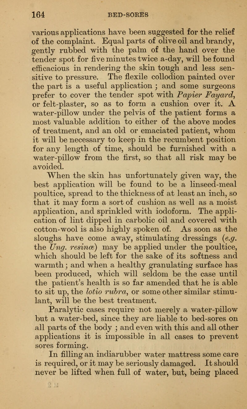 various applications have been suggested for the relief of the complaint. Equal parts of olive oil and brandy, gently rubbed with the palm of the hand over the tender spot for five minutes twice a-day, will be found efficacious in rendering the skin tough and less sen- sitive to pressure. The flexile collodion painted over the part is a useful application ; and some surgeons prefer to cover the tender spot with Pajner Fayard, or felt-plaster, so as to form a cushion over it. A water-pillow under the pelvis of the patient forms a most valuable addition to either of the above modes of treatment, and an old or emaciated patient, whom it will be necessary to keep in the recumbent position for any length of time, should be furnished with a water-pillow from the first, so that all risk may be avoided. When the skin has unfortunately given way, the best application will be found to be a linseed-meal poultice, spread to the thickness of at least an inch, so that it may form a sort of cushion as well as a moist application, and sprinkled with iodoform. The appli- cation of lint clipped in carbolic oil and covered with cotton-wool is also highly spoken of. As soon as the sloughs have come away, stimulating dressings (e.g. the Ung. resince) may be applied under the poultice, which should be left for the sake of its softness and warmth; and when a healthy granulating surface has been produced, which will seldom be the case until the patient's health is so far amended that he is able to sit up, the lotio rubra, or some other similar stimu- lant, will be the best treatment. Paralytic cases require not merely a water-pillow but a water-bed, since they are liable to bed-sores on all parts of the body ; and even with this and all other applications it is impossible in all cases to prevent sores forming. In filling an indiarubber water mattress some care is required, or it may be seriously damaged. It should never be lifted when full of water, but, being placed