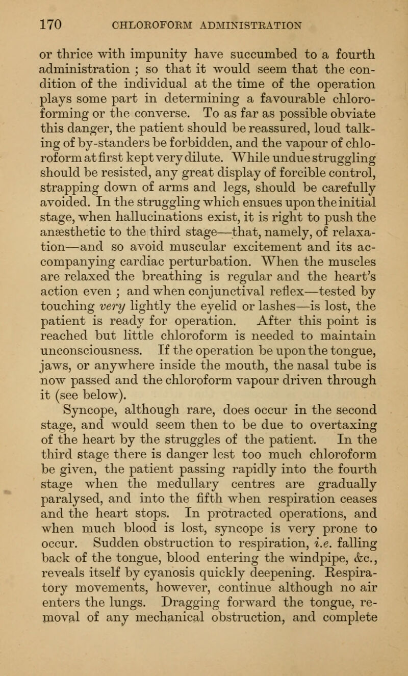 or thrice with impunity have succumbed to a fourth administration ; so that it would seem that the con- dition of the individual at the time of the operation plays some part in determining a favourable chloro- forming or the converse. To as far as possible obviate this danger, the patient should be reassured, loud talk- ing of by-standers be forbidden, and the vapour of chlo- roform at first kept very dilute. While undue struggling should be resisted, any great display of forcible control, strapping down of arms and legs, should be carefully avoided. In the struggling which ensues upon the initial stage, when hallucinations exist, it is right to push the anaesthetic to the third stage—that, namely, of relaxa- tion—and so avoid muscular excitement and its ac- companying cardiac perturbation. When the muscles are relaxed the breathing is regular and the heart's action even ; and when conjunctival reflex—tested by touching very lightly the eyelid or lashes—is lost, the patient is ready for operation. After this point is reached but little chloroform is needed to maintain unconsciousness. If the operation be ujDonthe tongue, jaws, or anywhere inside the mouth, the nasal tube is now passed and the chloroform vapour driven through it (see below). Syncope, although rare, does occur in the second stage, and would seem then to be due to overtaxing of the heart by the struggles of the patient. In the third stage there is danger lest too much chloroform be given, the patient passing rapidly into the fourth stage when the medullary centres are gradually paralysed, and into the fifth when respiration ceases and the heart stops. In protracted operations, and when much blood is lost, syncope is very prone to occur. Sudden obstruction to resjDiration, i.e. falling back of the tongue, blood entering the windpipe, &c., reveals itself by cyanosis quickly deepening. Respira- tory movements, howeA^er, continue although no air enters the lungs. Dragging forward the tongue, re- moval of any mechanical obstruction, and complete