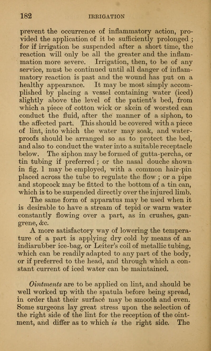 prevent the occurrence of inflammatory action, pro- vided the application of it be sufficiently prolonged ; for if irrigation be suspended after a short time, the reaction will only be all the greater and the inflam- mation more severe. Irrigation, then, to be of any service, must be continued until all danger of inflam- matory reaction is past and the wound has put on a healthy appearance. It may be most simply accom- plished by placing a vessel containing water (iced) slightly above the level of the patient's bed, from which a piece of cotton wick or skein of worsted can conduct the fluid, after the manner of a siphon, to the affected part. This should be covered with a piece of lint, into which the water may soak, and water- proofs should be arranged so as to protect the bed, and also to conduct the water into a suitable receptacle below. The siphon may be formed of gutta-percha, or tin tubing if preferred ; or the nasal douche shown in fig. 1 may be employed, with a common hair-pin placed across the tube to regulate the flow ; or a pipe and stopcock may be fitted to the bottom of a tin can, which is to be suspended directly over the injured limb. The same form of apparatus may be used when it is desirable to have a stream of tepid or warm water constantly flowing over a part, as in crushes, gan- grene, &c. A more satisfactory way of lowering the tempera- ture of a part is applying dry cold by means of an indiarubber ice-bag, or Leiter's coil of metallic tubing, which can be readily adapted to any part of the body, or if preferred to the head, and through which a con- stant current of iced water can be maintained. Ointments are to be applied on lint, and should be well worked up with the sjoatula before being spread, in order that their surface may be smooth and even. Some surgeons lay great stress upon the selection of the right side of the lint for the reception of the oint- ment, and differ as to which is the right side. The