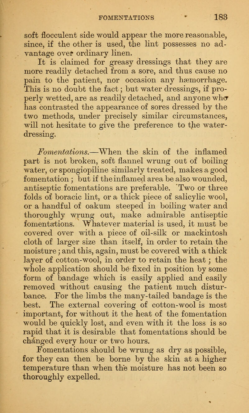 soft flocculent side would appear the more reasonable, since, if the other is used, the lint possesses no ad- vantage ovef ordinary linen. It is claimed for greasy dressings that they are more readily detached from a sore, and thus cause no pain to the patient, nor occasion any htemorrhage. This is no doubt the fact; but water dressings, if pro- perly wetted, are as readily detached, and anyone whcf has contrasted the appearance of sores dressed by the two methods, under precisely similar circumstances, will not hesitate to give the preference to the water- dressing. ^fomentations.—When the skin of the inflamed part is not broken, soft flannel wrung out of boiling water, or spongiopiline similarly treated, makes a good fomentation; but if the inflamed area be also wounded, antiseptic fomentations are preferable. 'Two or three folds of boracic lint, or a thick piece of salicylic wool, or a handful of oakum steeped in boiling water and thoroughly wrung out, make admirable antiseptic fomentartions. Whatever material is used, it must be covered over with a piece of oil-silk or mackintosh cloth of larger size than itself, in order to retain the moisture; and this, again, must be covered with a thick layer of cotton-wool, in order to retain the heat; the whole application should h& fixed in position by some form of bandage which is easily applied and easily removed without causing the patient much distur- bance. For the limbs the many-tailed bandage is the best. The external covering of cotton-wool is most important, for without it the heat of the fomentation would be quickly lost, and even with it the loss is so rapid that it is desirable that fomentations should be changed every hour or two hours. Fomentations should be wrung as dry as possible, for they can then be borne by the skin at a higher temperature than when the moisture has not been so thoroughly expelled.