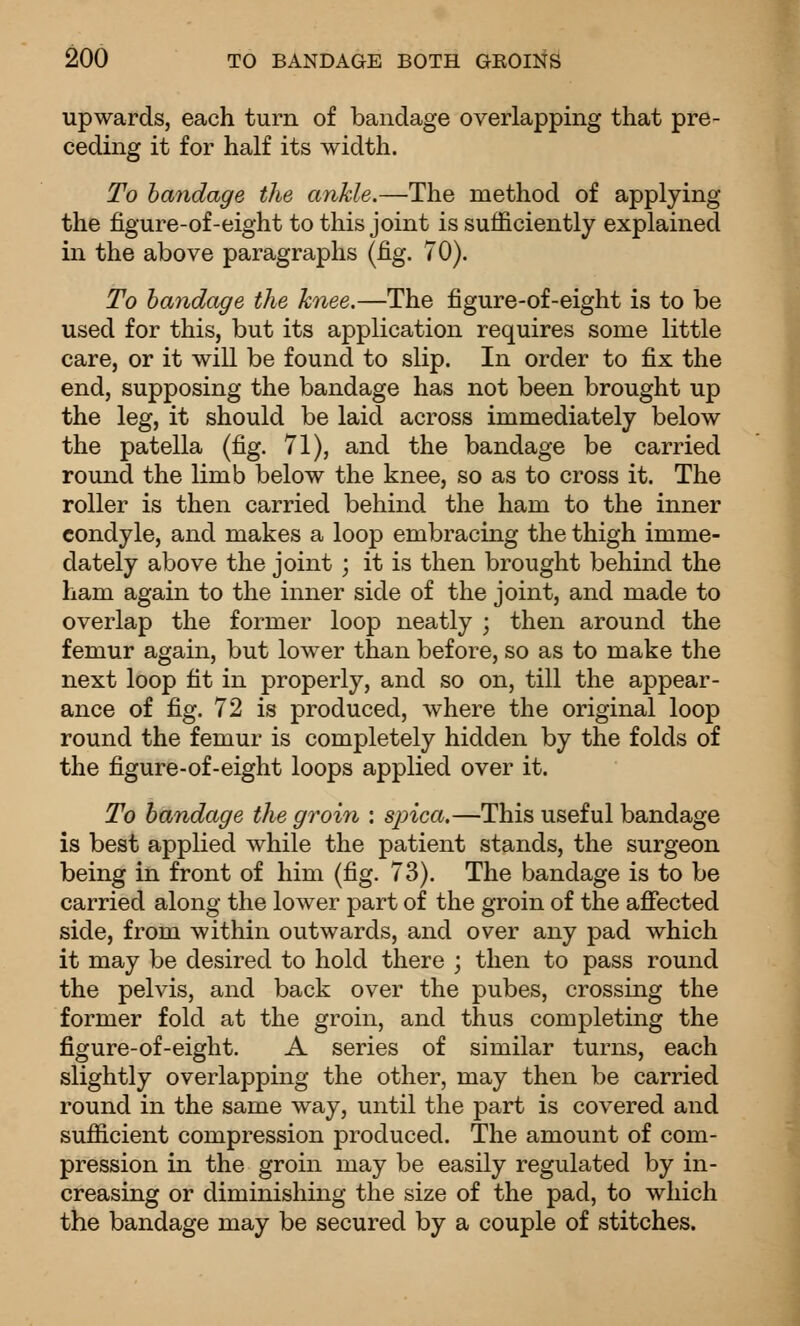 upwards, each turn of bandage overlapping that pre- ceding it for half its width. To bandage the ankle.—The method of applying the figure-of-eight to this joint is sufficiently explained in the above paragraphs (fig. 70). To bandage the knee.—The figure-of-eight is to be used for this, but its application requires some little care, or it will be found to slip. In order to fix the end, supposing the bandage has not been brought up the leg, it should be laid across immediately below the patella (fig. 71), and the bandage be carried round the limb below the knee, so as to cross it. The roller is then carried behind the ham to the inner condyle, and makes a loop embracing the thigh imme- dately above the joint ; it is then brought behind the ham again to the inner side of the joint, and made to overlap the former loop neatly ; then around the femur again, but lower than before, so as to make the next loop fit in properly, and so on, till the appear- ance of fig. 72 is produced, where the original loop round the femur is completely hidden by the folds of the figure-of-eight loops applied over it. To bandage the groin : spica.—This useful bandage is best applied while the patient stands, the surgeon being in front of him (fig. 73). The bandage is to be carried along the lower part of the groin of the afiected side, from within outwards, and over any pad which it may be desired to hold there ; then to pass round the pelvis, and back over the pubes, crossing the former fold at the groin, and thus completing the figure-of-eight. A series of similar turns, each slightly overlapping the other, may then be carried round in the same way, until the part is covered and sufficient compression produced. The amount of com- pression in the groin may be easily regulated by in- creasing or diminishing the size of the pad, to which the bandage may be secured by a couple of stitches.