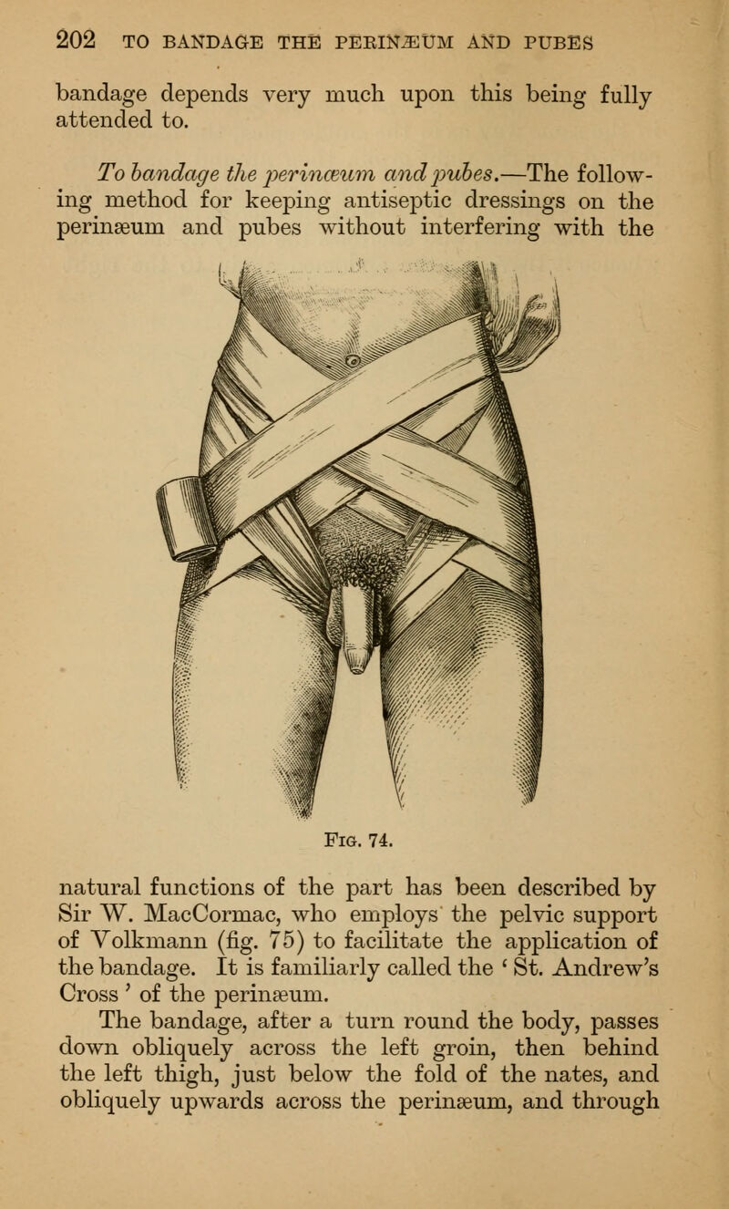 bandage depends very much upon this being fully attended to. To handage the perinceti^m andj^uhes.—The follow- ing method for keeping antiseptic dressings on the perinaeum and pubes without interfering with the Fig. 74. natural functions of the part has been described by Sir W. MacCormac, who employs the pelvic support of Yolkmann (fig. 75) to facilitate the application of the bandage. It is familiarly called the ' St. Andrew's Cross ' of the perinseum. The bandage, after a turn round the body, passes down obliquely across the left groin, then behind the left thigh, just below the fold of the nates, and obliquely upwards across the perinseum, and through