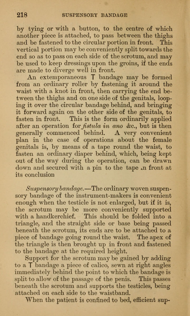 by tying or with a button, to the centre of which another piece is attached, to pass between the thighs and be fastened to the circular portion in front. This vertical portion may be conveniently split towards the end so as to pass on each side of the scrotum, and may be used to keep dressings upon the groins, if the ends are made to diverge well in front. An extemporaneous T bandage may be formed from an ordinary roller by fastening it around the waist with a knot in front, then carrying the end be- tween the thighs and on one side of the genitals, loop- ing it over the circular bandage behind, and bringing it forward again on the other side of the genitals, to fasten in front. This is the form ordinarily applied after an operation iovfistula in ano &c., but is then generally commenced behind. A very convenient plan in the case of operations about the female genitals is, by means of a tape round the waist, to fasten an ordinary diaper behind, which, being kept out of the way during the operation, can be drawn down and secured with a pin to the tape xn front at its conclusion Suspensory bandage.—The ordinary woven suspen- sory bandage of the instrument-makers is convenient enough when the testicle is not enlarged, but if it is, the scrotum may be more conveniently supported with a handkerchief. This should be folded into a triangle, and the straight side or base being passed beneath the scrotum, its ends are to be attached to a piece of bandage going round the waist. The apex of the triangle is then brought up in front and fastened to the bandage at the required height. Support for the scrotum may be gained by adding to a T bandage a piece of calico, sewn at right angles immediately behind the point to which the bandage is split to allow of the passage of the penis. This passes beneath the scrotum and supports the testicles, being attached on each side to the waistband. When the patient is confined to bed, efficient sup-