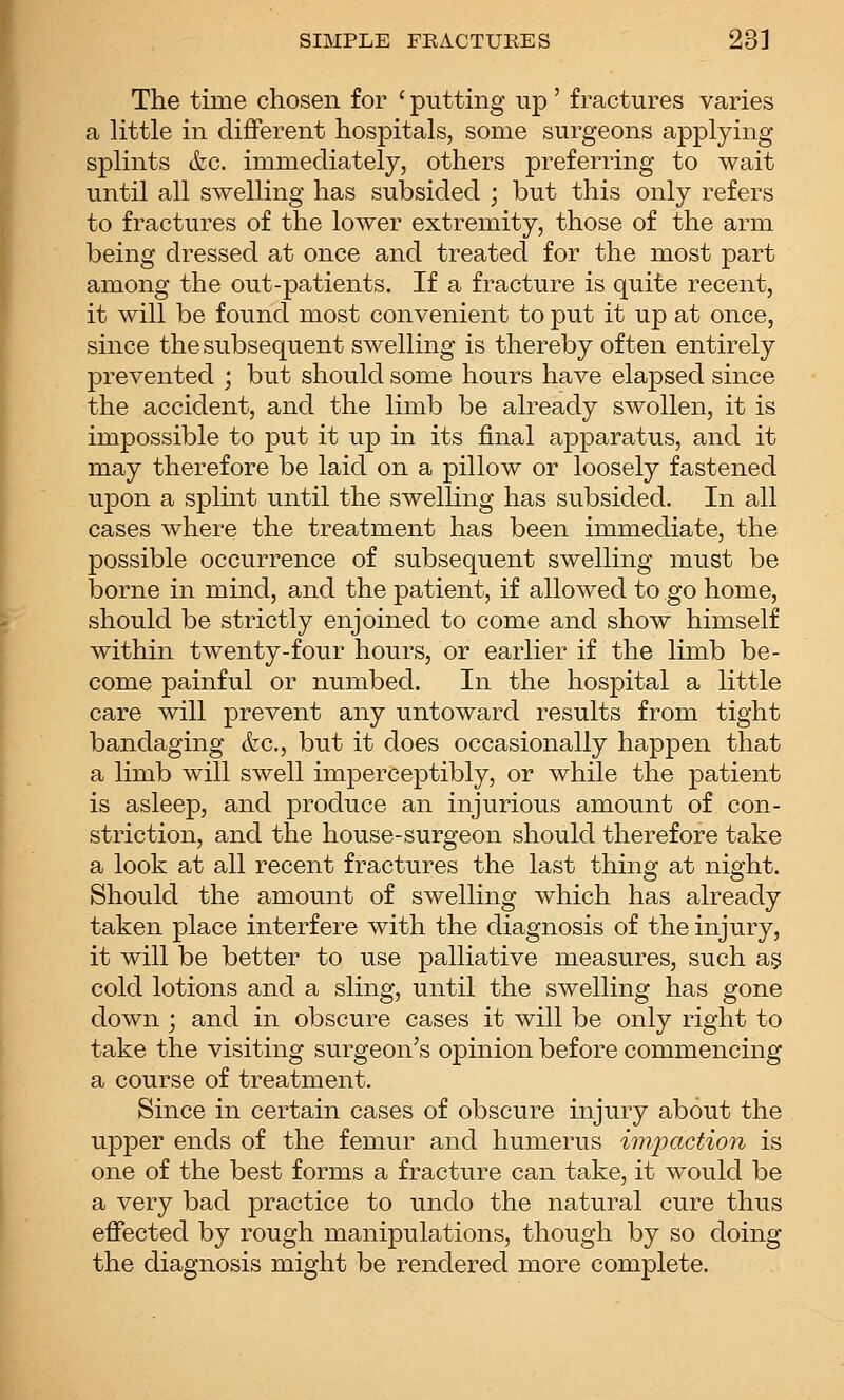 The time chosen for ' putting up' fractures varies a little in different hospitals, some surgeons applying splints (fee. immediately, others preferring to wait until all swelling has subsided ; but this only refers to fractures of the lower extremity, those of the arm being dressed at once and treated for the most part among the out-patients. If a fracture is quite recent, it will be found most convenient to put it up at once, since the subsequent swelling is thereby often entirely prevented ; but should some hours have elapsed since the accident, and the limb be already swollen, it is impossible to put it up in its final apparatus, and it may therefore be laid on a pillow or loosely fastened upon a splint until the swelling has subsided. In all cases where the treatment has been immediate, the possible occurrence of subsequent swelling must be borne in mind, and the patient, if allowed to go home, should be strictly enjoined to come and show himself within twenty-four hours, or earlier if the limb be- come painful or numbed. In the hospital a little care will prevent any untoward results from tight bandaging (fee, but it does occasionally happen that a limb will swell imperceptibly, or while the patient is asleep, and produce an injurious amount of con- striction, and the house-surgeon should therefore take a look at all recent fractures the last thing at night. Should the amount of swelling which has already taken place interfere with the diagnosis of the injury, it will be better to use palliative measures, such a§ cold lotions and a sling, until the swelling has gone down ; and in obscure cases it will be only right to take the visiting surgeon's opinion before commencing a course of treatment. Since in certain cases of obscure injury about the upper ends of the femur and humerus ionpaction is one of the best forms a fracture can take, it would be a very bad practice to undo the natural cure thus effected by rough manipulations, though by so doing the diagnosis might be rendered more complete.