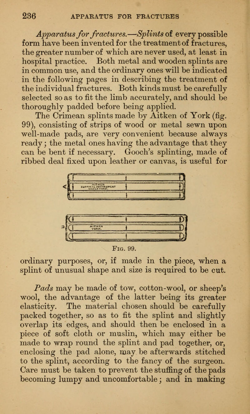 Apparatus for fractures.—Splints of every possible form have been invented for the treatment of fractures, the greater number of which are never used, at least in hospital practice. Both metal and wooden splints are in common use, and the ordinary ones will be indicated in the following pages in describing the treatment of the individual fractures. Both kinds must be carefully selected so as to fit the limb accurately, and should be thoroughly padded before being applied. The Crimean splints made by Aitken of York (fig, 99), consisting of strips of wood or metal sewn upon well-made pads, are very convenient because always ready; the metal ones having the advantage that they can be bent if necessary. Gooch's splinting, made of ribbed deal fixed upon leather or canvas, is useful for gi <a c ^^i Fig. 99. ordinary purposes, or, if made in the piece, when a splint of unusual shape and size is required to be cut. Pads may be made of tow, cotton-wool, or sheep's wool, the advantage of the latter being its greater elasticity. The material chosen should be carefully packed together, so as to fit the splint and slightly overlap its edges, and should then be enclosed in a piece of soft cloth or muslin, which may either be made to wrap round the splint and pad together, or, enclosing the pad alone, may be afterwards stitched to the splint, according to the fancy of the surgeon. Care must be taken to prevent the stuffing of the pads becoming lumpy and uncomfortable; and in making