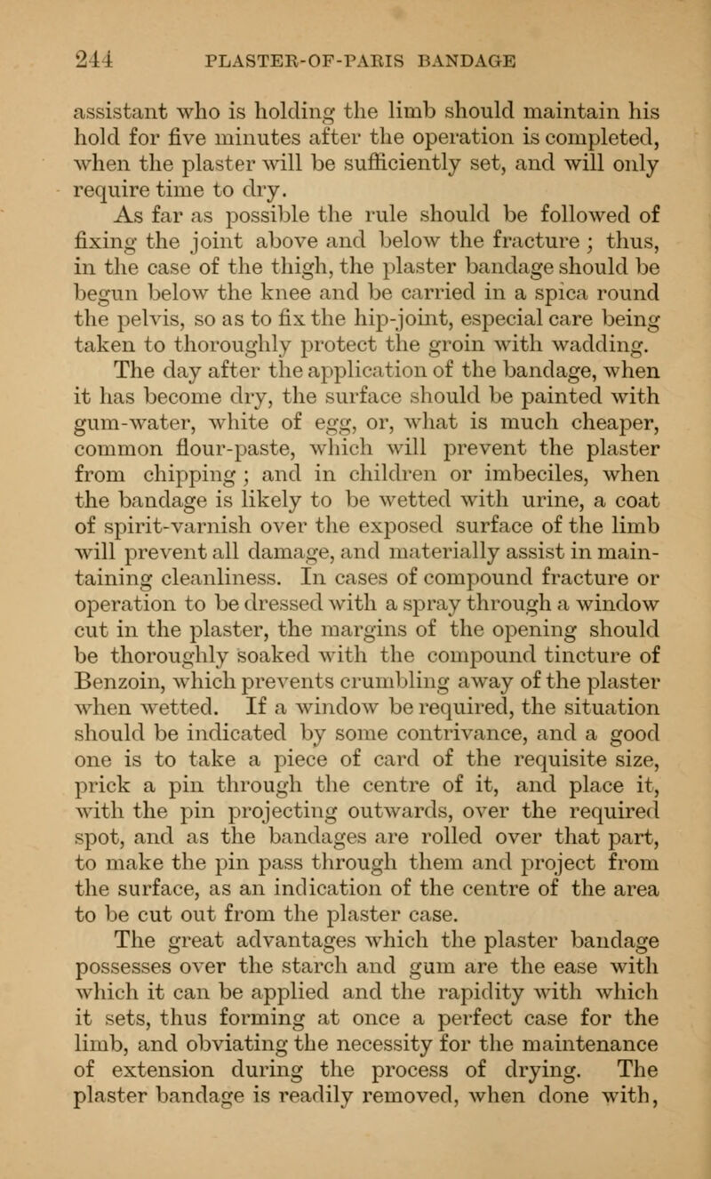 assistant who is holding the limb should maintain his hold for five minutes after the operation is completed, when the plaster will be sufficiently set, and will only require time to dry. As far as possible the rule should be followed of fixing the joint above and below the fracture ; thus, in the case of the thigh, the plaster bandage should be begun below the knee and be carried in a spica round the pelvis, so as to fix the hip-joint, especial care being taken to thoroughly protect the groin with wadding. The day after the application of the bandage, when it has become dry, the surface sliould be painted with gum-water, white of egg, or, what is much cheaper, common flour-paste, which will prevent the plaster from chipping ; and in children or imbeciles, when the bandage is likely to be wetted with urine, a coat of spirit-varnish over the exposed surface of the limb will prevent all damage, and materially assist in main- taining cleanliness. In cases of compound fracture or operation to be dressed with a spray through a window cut in the plaster, the margins of the opening should be thoroughly soaked with the comjDOund tincture of Benzoin, which prevents crumbling away of the plaster when wetted. If a window be required, the situation should be indicated by some contrivance, and a good one is to take a piece of card of the requisite size, prick a pin through the centre of it, and place it, with the pin projecting outwards, over the required spot, and as the bandages are rolled over that part, to make the pin pass through them and project from the surface, as an indication of the centre of the area to be cut out from the plaster case. The great advantages which the plaster bandage possesses over the starch and gum are the ease with which it can be applied and the rapidity with which it sets, thus forming at once a perfect case for the limb, and obviating the necessity for the maintenance of extension during the process of drying. The plaster bandage is readily removed, when done with.