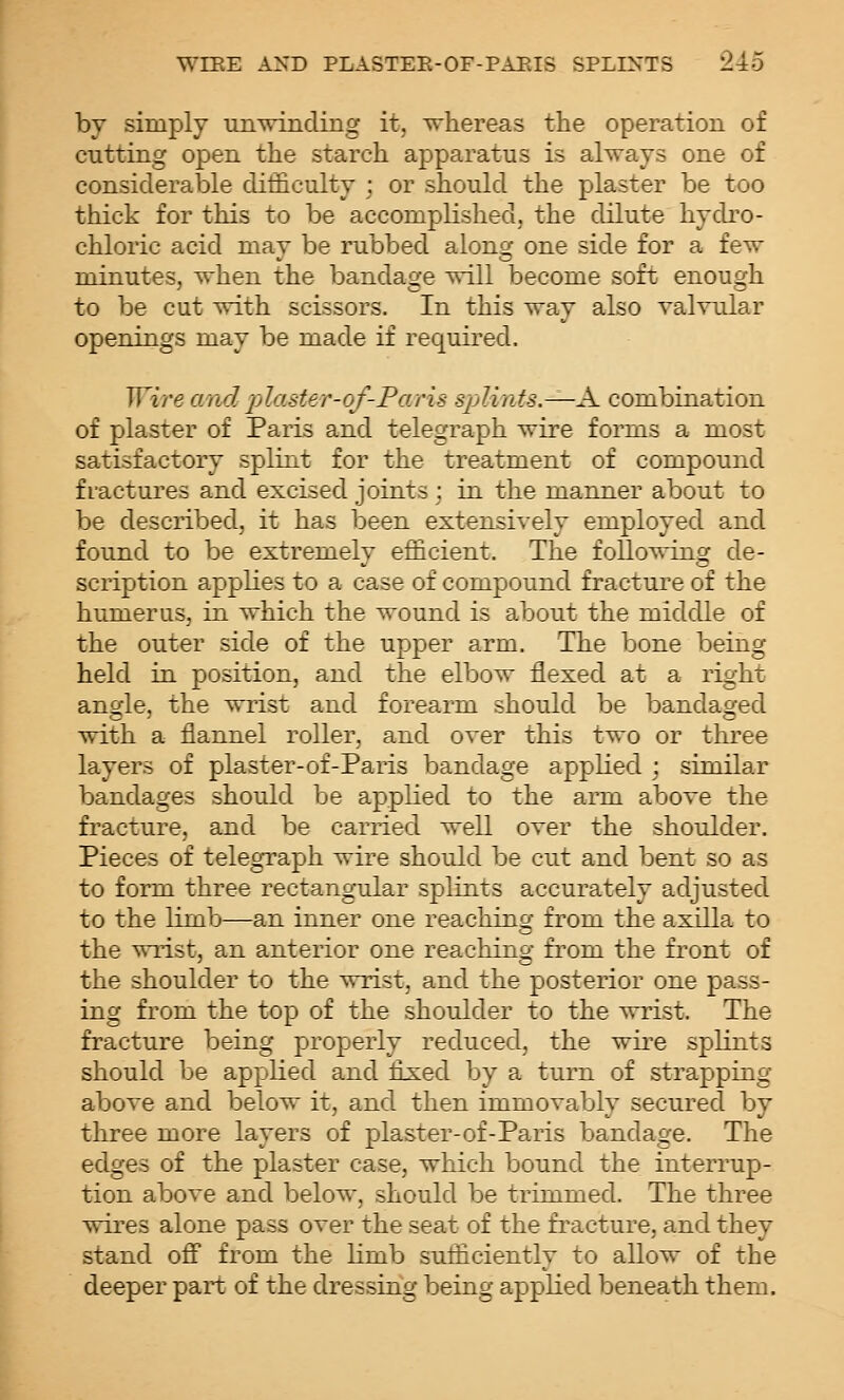 by simply unwinding it, whereas the operation of cutting open the starch apparatus is always one of considerable difficulty ; or should the plaster be too thick for this to be accomplished, the dilute hydro- chloric acid may be rubbed along one side for a few minutes, when the bandage will become soft enough to be cut with scissors. In this way also valvular openings may be made if required. Wire and plaster-of-Paris splints.—A. combination of plaster of Paris and telegraph wire forms a most satisfactory splint for the treatment of compound fractures and excised joints ; in the manner about to be described, it has been extensively employed and found to be extremely efficient. The following de- scription applies to a case of compound fracture of the humerus, in which the wound is about the middle of the outer side of the upper arm. The bone being held in position, and the elbow flexed at a right anc(le, the wrist and forearm should be bandacjed with a flannel roller, and over this two or three layers of plaster-of-Paris bandage appKed ; similar bandages should be applied to the arm above the fracture, and be carried well over the shoulder. Pieces of telegraph wire should be cut and bent so as to form three rectangular splints accurately adjusted to the limb—an inner one reaching from the axilla to the wrist, an anterior one reaching from the front of the shoulder to the wrist, and the posterior one pass- ing from the top of the shoulder to the wrist. The fracture being properly reduced, the wire splints should be applied and fix:ed by a turn of strapping above and below it, and then immovably secured by three more layers of plaster-of-Paris bandage. The edges of the plaster case, which bound the interrup- tion above and below, should be trimmed. The three wires alone pass over the seat of the fracture, and they stand ofi from the limb sufficiently to allow of the deeper part of the dressing being applied beneath them.