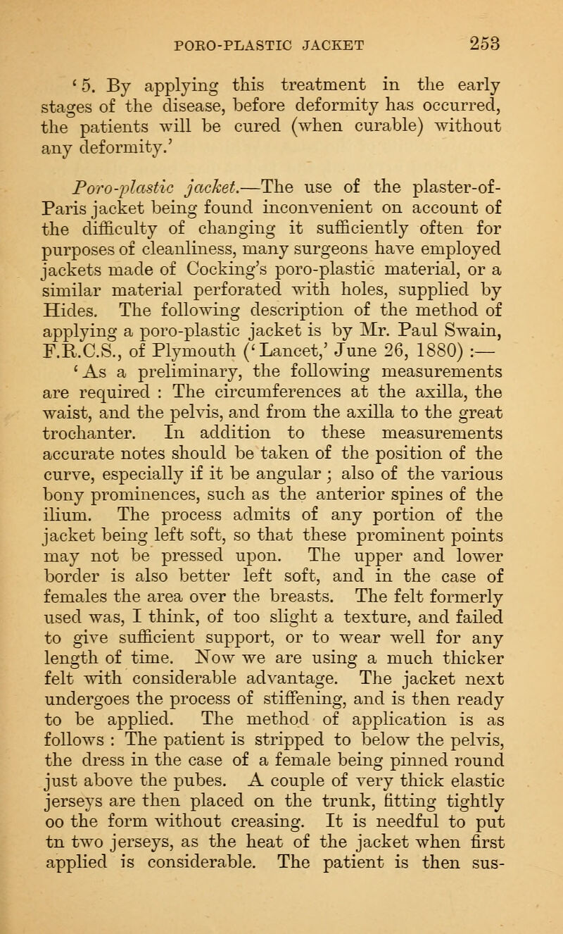 ' 5. By applying this treatment in the early stages of the disease, before deformity has occurred, the patients will be cured (when curable) without any deformity.' Foro-plastic jacket.—The use of the plaster-of- Paris jacket being found inconvenient on account of the difficulty of changing it sufficiently often for purposes of cleanliness, many surgeons have employed jackets made of Cocking's poro-plastic material, or a similar material perforated with holes, supplied by Hides. The following description of the method of applying a poro-plastic jacket is by Mr. Paul Swain, F.R.C.S., of Plymouth ('Lancet,' June 26, 1880) :— 'As a preliminary, the following measurements are required : The circumferences at the axilla, the waist, and the pelvis, and from the axilla to the great trochanter. In addition to these measurements accurate notes should be taken of the position of the curve, especially if it be angular ; also of the various bony prominences, such as the anterior spines of the ilium. The process admits of any portion of the jacket being left soft, so that these prominent points may not be pressed upon. The upper and lower border is also better left soft, and in the case of females the area over the breasts. The felt formerly used was, I think, of too slight a texture, and failed to give sufficient support, or to wear well for any length of time. Now we are using a much thicker felt with considerable advantage. The jacket next undergoes the process of stiffening, and is then ready to be applied. The method of application is as follows : The patient is stripped to below the pelvis, the dress in the case of a female being pinned round just above the pubes. A couple of very thick elastic jerseys are then placed on the trunk, dtting tightly 00 the form without creasing. It is needful to put tn two jerseys, as the heat of the jacket when first applied is considerable. The patient is then sus-