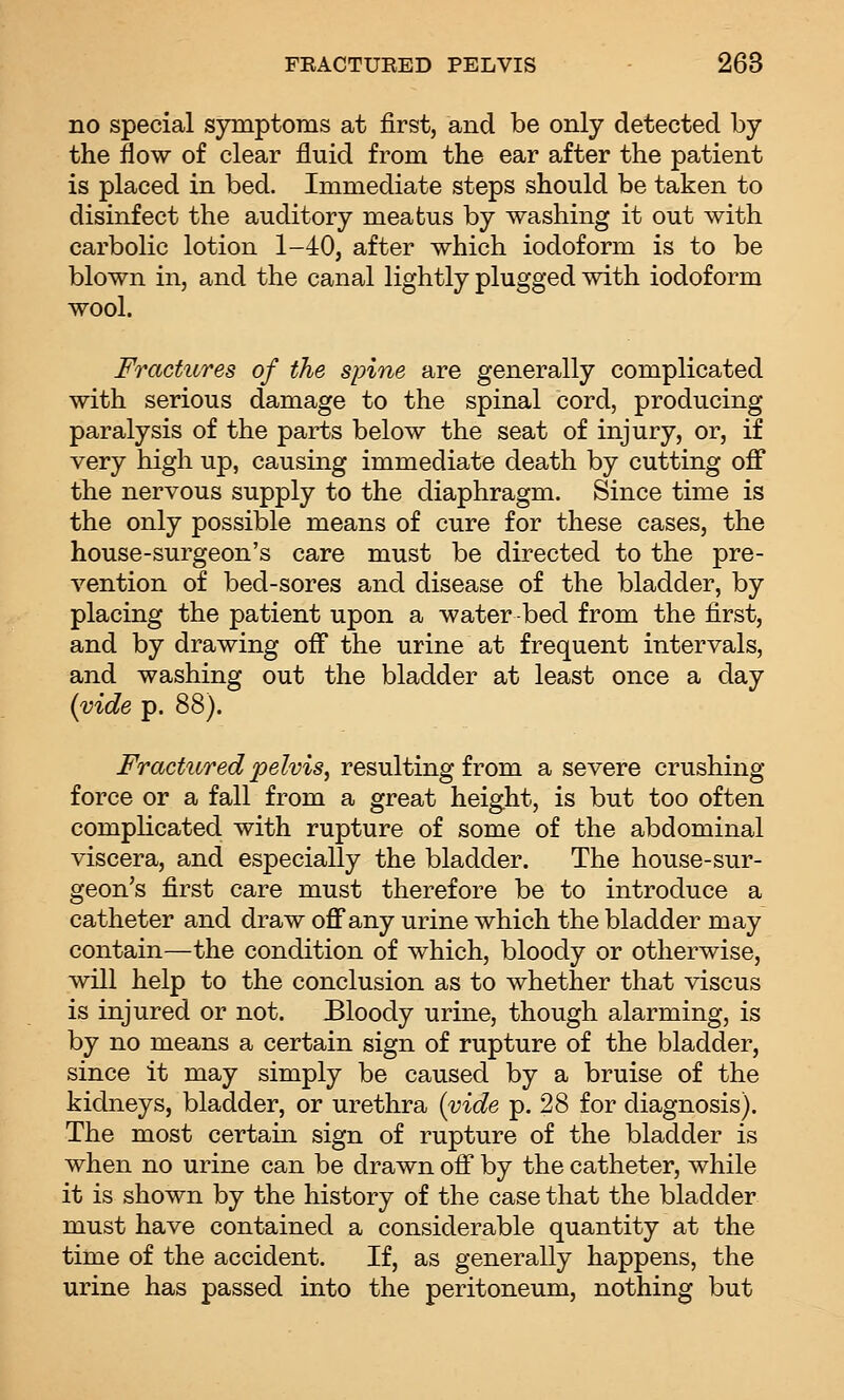 no special symptoms at first, and be only detected by the flow of clear fluid from the ear after the patient is placed in bed. Immediate steps should be taken to disinfect the auditory meatus by washing it out with carbolic lotion 1-40, after which iodoform is to be blown in, and the canal lightly plugged with iodoform wool. Fractures of the spine are generally complicated with serious damage to the spinal cord, producing paralysis of the parts below the seat of injury, or, if very high up, causing immediate death by cutting off the nervous supply to the diaphragm. Since time is the only possible means of cure for these cases, the house-surgeon's care must be directed to the pre- vention of bed-sores and disease of the bladder, by placing the patient upon a water-bed from the first, and by drawing off the urine at frequent intervals, and washing out the bladder at least once a day {vide p. 88). Fractured pelvis, resulting from a severe crushing force or a fall from a great height, is but too often complicated with rupture of some of the abdominal viscera, and especially the bladder. The house-sur- geon's first care must therefore be to introduce a catheter and draw off any urine which the bladder may contain—the condition of which, bloody or otherwise, will help to the conclusion as to whether that viscus is injured or not. Bloody urine, though alarming, is by no means a certain sign of rupture of the bladder, since it may simply be caused by a bruise of the kidneys, bladder, or urethra {vide p. 28 for diagnosis). The most certain sign of rupture of the bladder is when no urine can be drawn off by the catheter, while it is shown by the history of the case that the bladder must have contained a considerable quantity at the time of the accident. If, as generally happens, the urine has passed into the peritoneum, nothing but