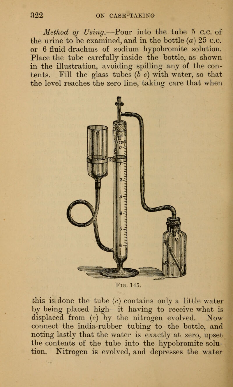 Method oj Using.—Pour into the tube 5 c.c. of the urine to be examined, and in the bottle (ct) 25 c.c. or 6 fluid drachms of sodium hypobromite solution. Place the tube carefully inside the bottle, as shown in the illustration, avoiding spilling any of the con- tents. Fill the glass tubes (h c) with water, so that the level reaches the zero line, taking care that when Fig. 145. this is done the tube (c) contains only a little water by being placed high—it having to receive what is displaced from (c) by the nitrogen evolved. Now connect the india-rubber tubing to the bottle, and noting lastly that the water is exactly at zero, upset the contents of the tube into the hypobromite solu- tion. Nitrogen is evolved, and depresses the water