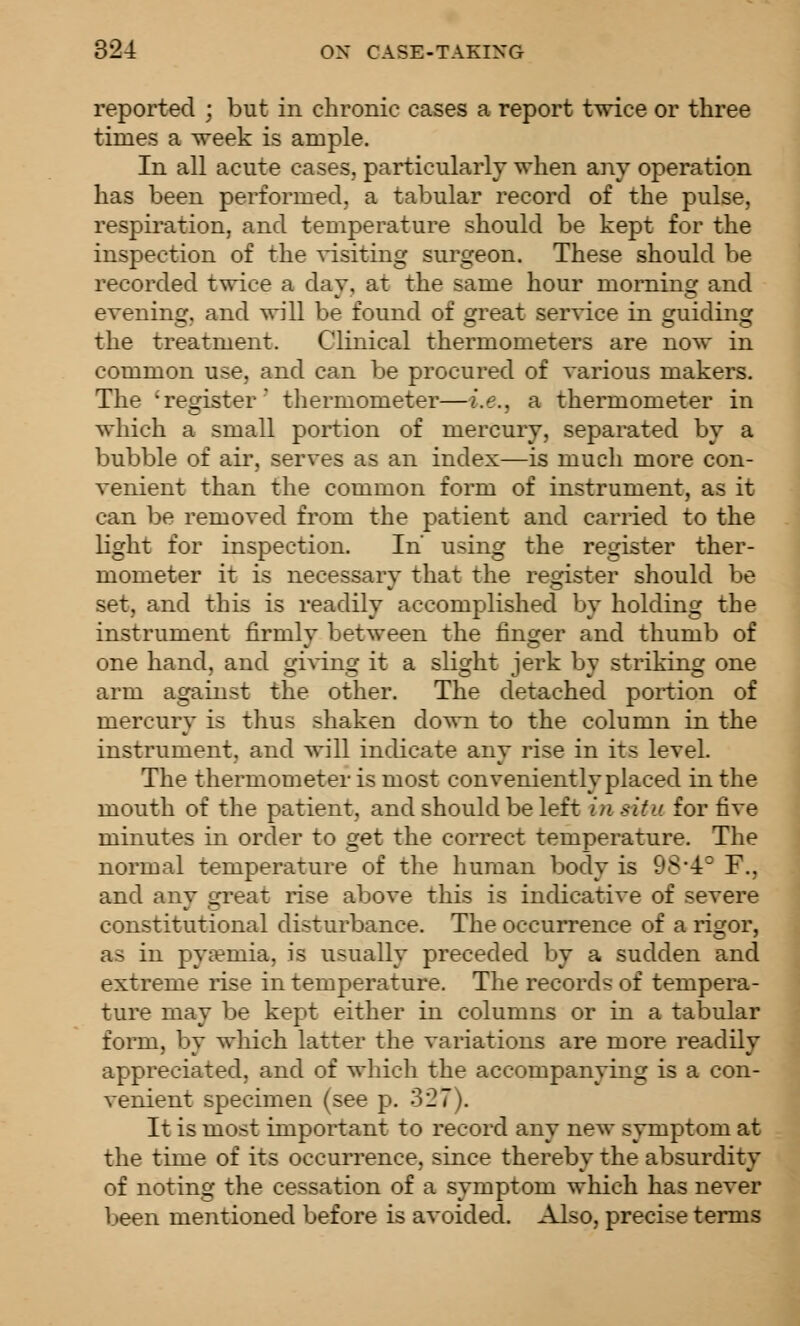 reported ; but in chronic cases a report twice or three times a week is ample. In all acute cases, particularly when any operation has been performed, a tabular record of the pulse, respiration, and teuiperature should be kept for the inspection of the ^-isiting surgeon. These should be recorded twice a day, at the same hour morning and evenin£f. and will be found of o^reat service in oruiding the treatment. Clinical thermometers are now in common use, and can be procured of various makers. The 'register' thermometer—i.e., a thermometer in which a small portion of mercury, separated by a bubble of air, serves as an index—is much more con- venient than the common form of instrument, as it can be removed from the patient and cariied to the light for inspection. In using the register ther- mometer it is necessary that the register should be set, and this is readily accomplished by holding the instrument firmly between the finger and thumb of one hand, and giWng it a slight jerk by striking one arm against the other. The detached portion of mercury is thus shaken down to the column in the instrument, and will indicate any rise in its level. The thermometer is most conveniently placed in the mouth of the patient, and should be left in situ for five minutes in order to get the correct temperature. The normal temperature of the human body is 9S'4° F., and any great rise above this is indicative of severe constitutional disturbance. The occurrence of a rigor, as in pyaemia, is usually preceded by a sudden and extreme rise in temperature. The records of tempera- ture may be kept either in columns or in a tabular form, by which latter the variations are more readily appreciated, and of which the accompanying is a con- venient specimen (see p. 327). It is most important to record any new symptom at the time of its occurrence, since thereby the absurdity of noting the cessation of a symptom which has never been mentioned before is avoided. Also, precise terms