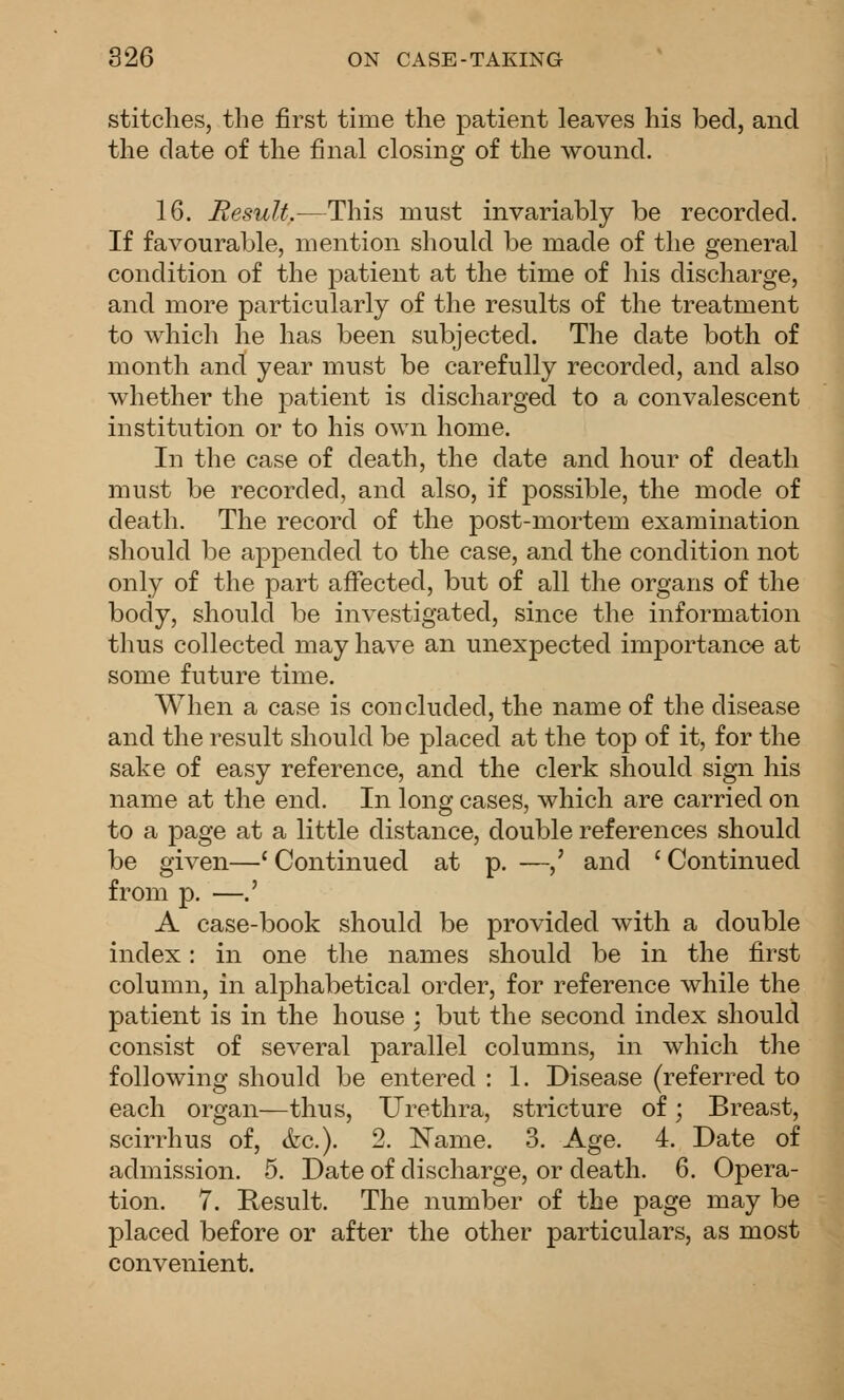 stitches, the first time the patient leaves his bed, and the date of the final closing of the wound. 16. Result.—This must invariably be recorded. If favourable, mention should be made of the general condition of the patient at the time of his discharge, and more particularly of the results of the treatment to which he has been subjected. The date both of month and year must be carefully recorded, and also whether the patient is discharged to a convalescent institution or to his own home. In the case of death, the date and hour of death must be recorded, and also, if possible, the mode of death. The record of the post-mortem examination should be appended to the case, and the condition not only of the part affected, but of all the organs of the body, should be investigated, since the information thus collected may have an unexpected importance at some future time. When a case is concluded, the name of the disease and the result should be placed at the top of it, for the sake of easy reference, and the clerk should sign his name at the end. In long cases, which are carried on to a page at a little distance, double references should be given—' Continued at p. —,' and ' Continued from p. —.' A case-book should be provided with a double index: in one the names should be in the first column, in alphabetical order, for reference while the patient is in the house ; but the second index should consist of several parallel columns, in which the following should be entered : 1. Disease (referred to each organ—thus. Urethra, stricture of; Breast, scirrhus of, &c.). 2. Name. 3. Age. 4. Date of admission. 5, Date of discharge, or death. 6. Opera- tion. 7. Result. The number of the page may be placed before or after the other particulars, as most convenient.