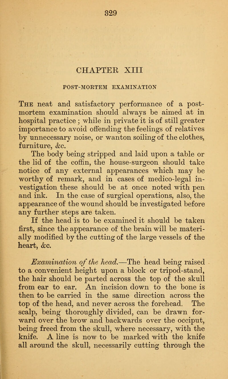 I CHAPTER XIII POST-MORTEM EXAMINATION The neat and satisfactory performance of a post- mortem examination should always be aimed at in hospital practice; while in private it is of still greater importance to avoid offending the feelings of relatives by unnecessary noise, or wanton soiling of the clothes, furniture, (fee. The body being stripped and laid upon a table or the lid of the coffin, the house-surgeon should take notice of any external appearances which may be worthy of remark, and in cases of medico-legal in- vestigation these should be at once noted with pen and ink. In the case of surgical operations, also, the appearance of the wound should be investigated before any further steps are taken. If the head is to be examined it should be taken first, since the appearance of the brain will be materi- ally modified by the cutting of the large vessels of the heart, (fee. Examination of the head.—The head being raised to a convenient height upon a block or tripod-stand, the hair should be parted across the top of the skull from ear to ear. An incision down to the bone is then to be carried in the same direction across the top of the head, and never across the forehead. The scalp, being thoroughly divided, can be drawn for- ward over the brow and backwards over the occiput, being freed from the skull, where necessary, with the knife. A line is now to be marked with the knife all around the skull, necessarily cutting through the