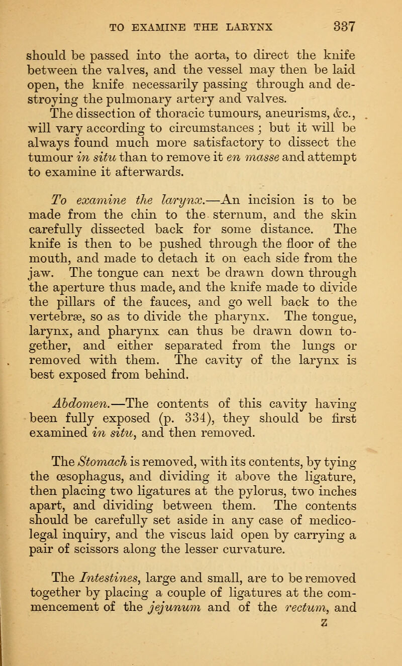 should be passed into the aorta, to direct the knife between the valves, and the vessel may then be laid open, the knife necessarily passing through and de- stroying the pulmonary artery and valves. The dissection of thoracic tumours, aneurisms, (fee, will vary according to circumstances ; but it will be always found much more satisfactory to dissect the tumour in situ than to remove it en masse and attempt to examine it afterwards. To examine the larynx.—An incision is to be made from the chin to the sternum, and the skin carefully dissected back for some distance. The knife is then to be pushed through the floor of the mouth, and made to detach it on each side from the jaw. The tongue can next be drawn down through the aperture thus made, and the knife made to divide the pillars of the fauces, and go well back to the vertebrae, so as to divide the pharynx. The tongue, larynx, and pharynx can thus be drawn down to- gether, and either separated from the lungs or removed with them. The cavity of the larynx is best exposed from behind. Abdomen.—The contents of this cavity having been fully exposed (p. 334), they should be first examined in situ, and then removed. The Stomach is removed, with its contents, by tying the oesophagus, and dividing it above the ligature, then placing two ligatures at the pylorus, two inches apart, and dividing between them. The contents should be carefully set aside in any case of medico- legal inquiry, and the viscus laid open by carrymg a pair of scissors along the lesser curvature. The Intestines, large and small, are to be removed together by placing a couple of ligatures at the com- mencement of the jejunum and of the rectum, and Z