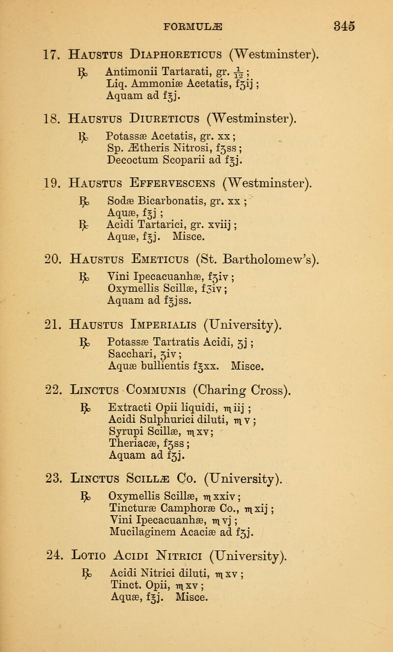 17. Haustus Diaphoreticus (Westminster). ^ Antimonii Tartarati, gr. ^ ; Liq. Ammonise Acetatis, f5ij; Aquam ad fgj. 18. Haustus Diureticus (Westminster). Ijb Potassse Acetatis, gr. xx; Sp. jEtheris Nitrosi, f5ss; Decoctum Scoparii ad f^j. 19. Haustus Epfervescens (Westminster). ^ Sodse Bicarbonatis, gr. xx ; Aquae, f§j ; Y}c Acidi Tartarici, gr. xviij; Aquae, f§j. Misce. 20. Haustus Emeticus (St. Bartholomew's). ^ Vini Ipecacuanliffi, f5iv ; Oxymellis Scillae, f3iY; Aquam ad fgjss. 21. Haustus Imperialis (University). ^ Potassae Tartratis Acidi, 5J; Sacchari, 5iv; Aqu^ bullientis fgxx. Misce. 22. LiNCTUS Communis (Charing Cross). 1^3 Extracti Opii liquidi, iniij ; Acidi Sulphurici dihiti, v\y ; Syrupi SciUae, ii\xv; Theriacae, f5ss; Aquam ad £53. 23. LiNCTUS SciLLiE Co. (University). ^ Oxymellis Scillae, v\ xxiv; Tincturae Camphors Co., inxij; Vini Ipecacuanhae, rnYJ; Mucilaginem Acacia ad £5]. 24. LoTio Acidi Nitrici (University). ^ Acidi Nitrici diluti, -nt xv ; Tinct. Opii, mxv; Aquae, f^j. Rlisce.