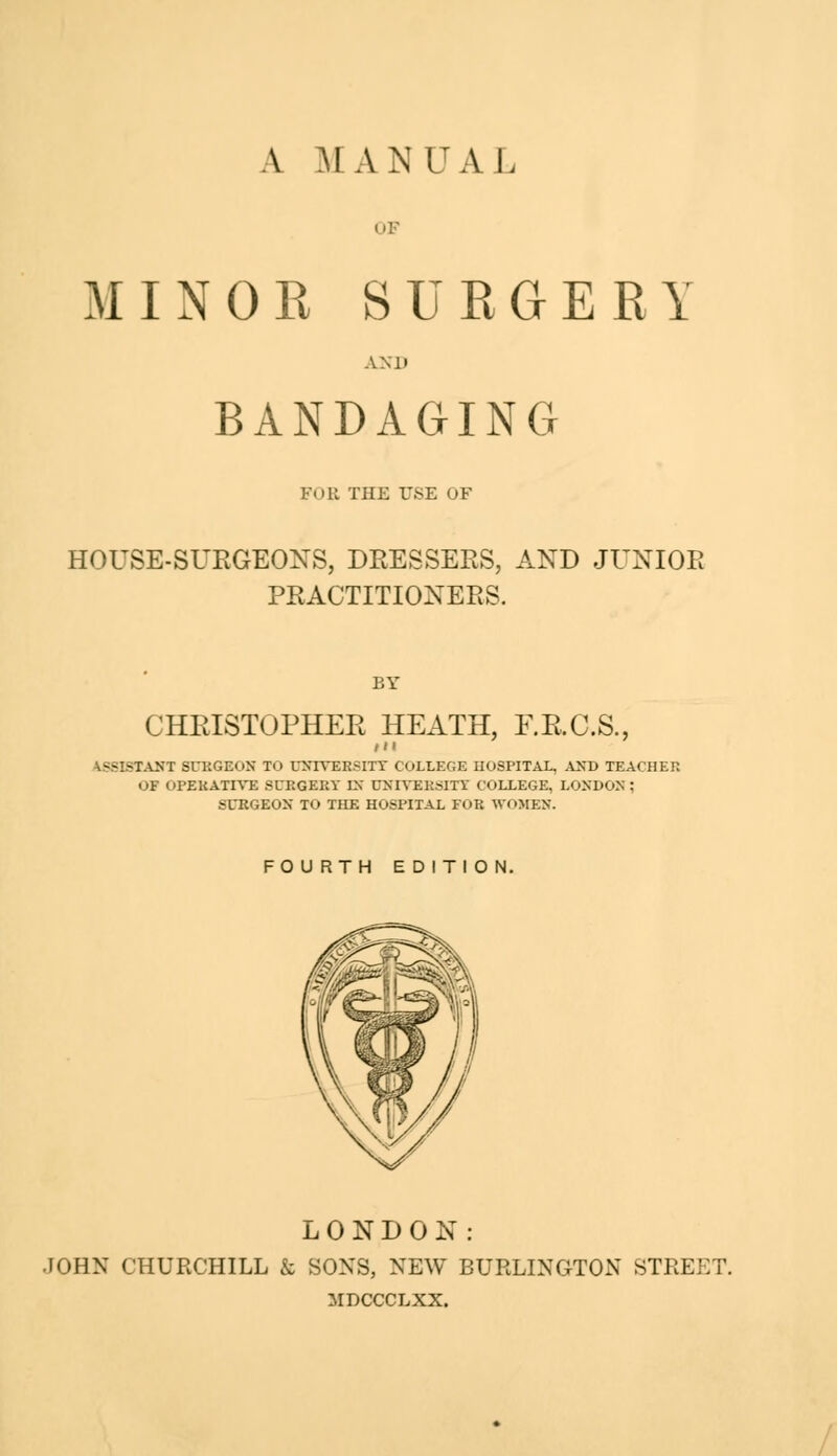 A MANUAL MINOR SURGERY ANH BANDAGING Foil THE USE OF HOUSE-SURGEONS, DRESSERS, AND JUNIOR PRACTITIONERS. BY CHRISTOPHER HEATH, F.B.C.S., fit ASSISTANT SURGEON TO UNIVERSITY COLLEGE HOSPITAL, AND TEACHER OT OPERATIVE SURGERY EN UNIVERSITY COLLEGE, LONDON; SURGEON TO THE HOSPITAL FOR WOMEN. FOURTH EDITION. LONDON: JOHN CHURCHILL & SONS, NEW BURLINGTON STREET. MDCCCLXX.