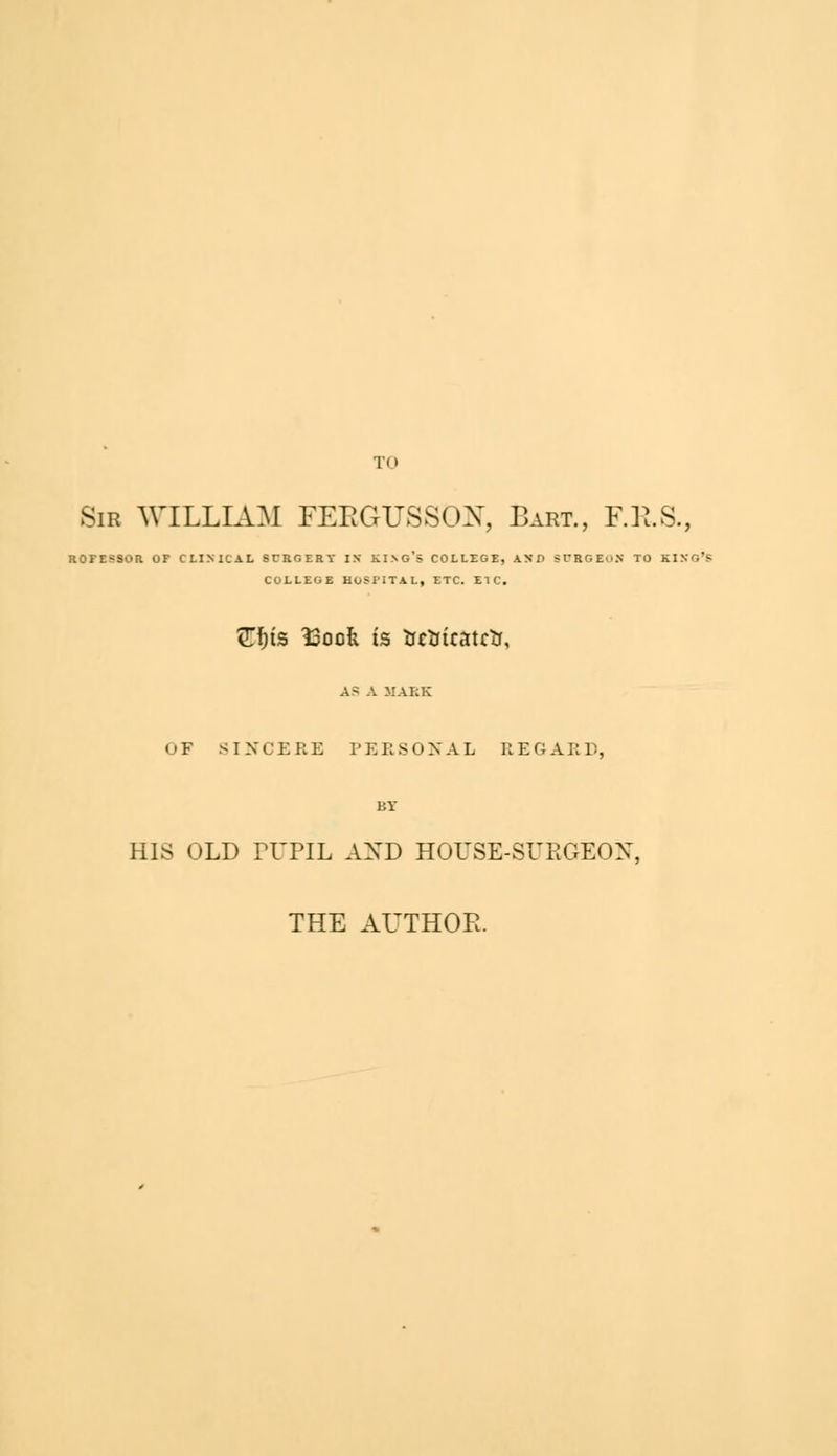 TO Sir WILLIAM FEEGUSSON, Bart., F.R.S., ROFESSOR OF CLINICAL SURGERY IX KING'S COLLEGE, AND STRGEoN TO KING'S COLLEGE HOSPITAL, ETC. ETC. Ztys T2aok is trctrtcatctt, A> A HAKE OF SINCERE PERSONAL REGARD, BY HIS OLD PUPIL AXD HOUSE-SURGEON, THE AUTHOR.