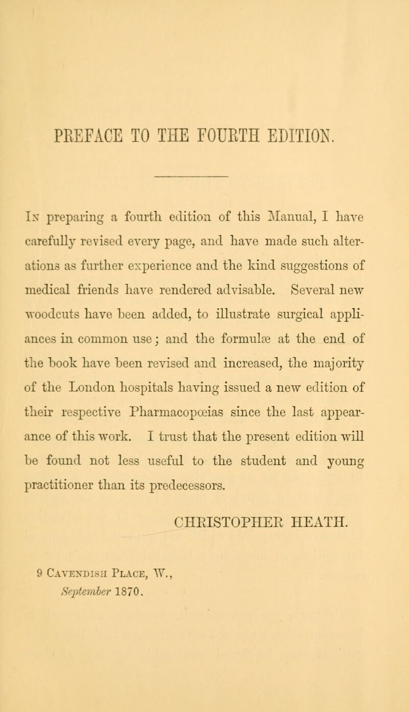 In preparing a fourth edition of this Manual, I have carefully revised every page, and have made such alter- ations as further experience and the kind suggestions of medical friends have rendered advisable. Several new woodcuts have been added, to illustrate surgical appli- ances in common use; and the formulae at the end of the book have been revised and increased, the majority of the London hospitals having issued a new edition of their respective Pharmacopoeias since the last appear- ance of this work. I trust that the present edition will be found not less useful to the student and young- practitioner than its predecessors. CHRISTOPHER HEATH. 9 Cavendish Place, \Y., mber 1870.