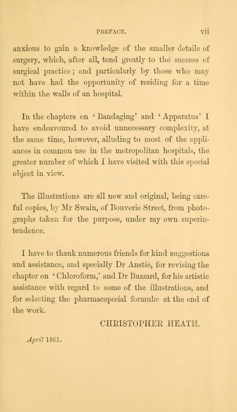 PREFAi E. Vll anxious to gain a knowledge of the smaller details of surgery, which, after all, tend greatly to the succei surgical practice j and particularly by those who may not have had the opportunity of residing for a time within the walls of an hospital. In the chapters on 'Bandaging' and 'Apparatus' I have endeavoured to avoid unnecessary complexity, at the same time, however, alluding to most of the appli- ances in common use in the metropolitan hospitals, the greater number of winch I have visited with this special object in view. The illustrations are all new and original, being care- ful copies, by Mr Swain, of Bouverie Street, from photo- graphs taken for the purpose, under my own superin- tendence. I have to thank numerous friends for kind suggestions and assistance, and specially Dr Anstie, for revising the chapter on ' Chloroform,' and Dr Buzzard, for his artistic assistance with regard to some of the illustrations, and for selecting the pharmacopceial formulas at the end of the work. CHRISTOPHER HEATH. April 1861.